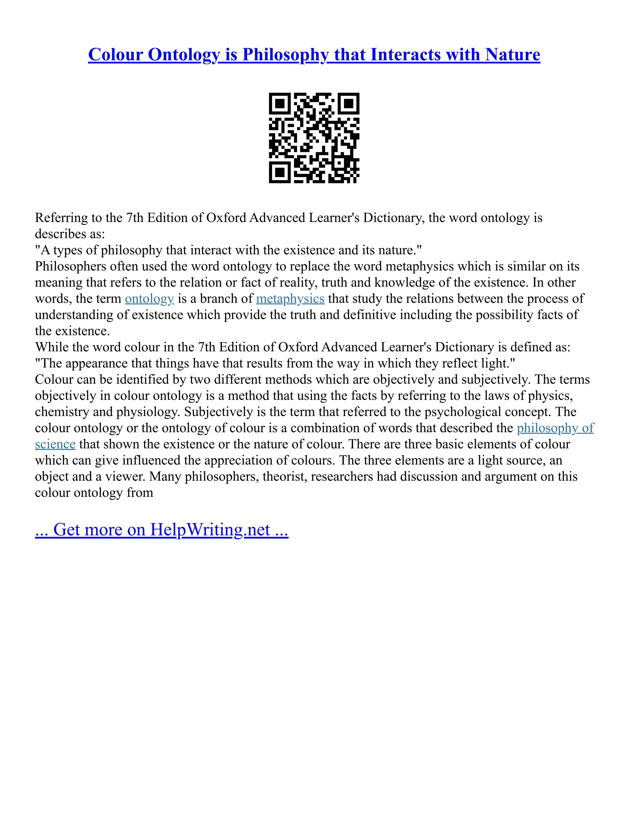 Colour Ontology is Philosophy that Interacts with Nature
Referring to the 7th Edition of Oxford Advanced Learner's Dictionary, the word ontology is
describes as:
"A types of philosophy that interact with the existence and its nature."
Philosophers often used the word ontology to replace the word metaphysics which is similar on its
meaning that refers to the relation or fact of reality, truth and knowledge of the existence. In other
words, the term ontology is a branch of metaphysics that study the relations between the process of
understanding of existence which provide the truth and definitive including the possibility facts of
the existence.
While the word colour in the 7th Edition of Oxford Advanced Learner's Dictionary is defined as:
"The appearance that things have that results from the way in which they reflect light."
Colour can be identified by two different methods which are objectively and subjectively. The terms
objectively in colour ontology is a method that using the facts by referring to the laws of physics,
chemistry and physiology. Subjectively is the term that referred to the psychological concept. The
colour ontology or the ontology of colour is a combination of words that described the philosophy of
science that shown the existence or the nature of colour. There are three basic elements of colour
which can give influenced the appreciation of colours. The three elements are a light source, an
object and a viewer. Many philosophers, theorist, researchers had discussion and argument on this
colour ontology from
... Get more on HelpWriting.net ...
 