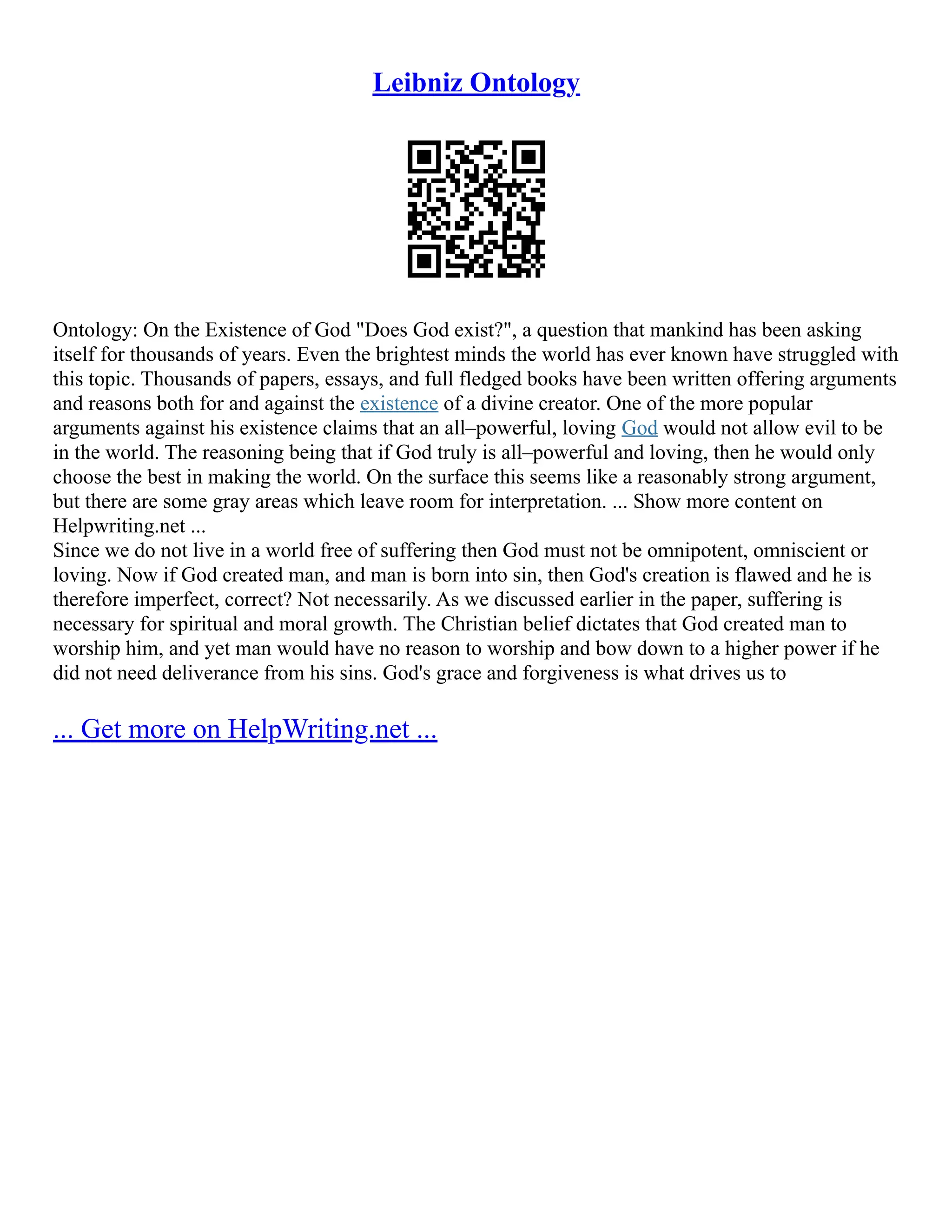 Leibniz Ontology
Ontology: On the Existence of God "Does God exist?", a question that mankind has been asking
itself for thousands of years. Even the brightest minds the world has ever known have struggled with
this topic. Thousands of papers, essays, and full fledged books have been written offering arguments
and reasons both for and against the existence of a divine creator. One of the more popular
arguments against his existence claims that an all–powerful, loving God would not allow evil to be
in the world. The reasoning being that if God truly is all–powerful and loving, then he would only
choose the best in making the world. On the surface this seems like a reasonably strong argument,
but there are some gray areas which leave room for interpretation. ... Show more content on
Helpwriting.net ...
Since we do not live in a world free of suffering then God must not be omnipotent, omniscient or
loving. Now if God created man, and man is born into sin, then God's creation is flawed and he is
therefore imperfect, correct? Not necessarily. As we discussed earlier in the paper, suffering is
necessary for spiritual and moral growth. The Christian belief dictates that God created man to
worship him, and yet man would have no reason to worship and bow down to a higher power if he
did not need deliverance from his sins. God's grace and forgiveness is what drives us to
... Get more on HelpWriting.net ...
 