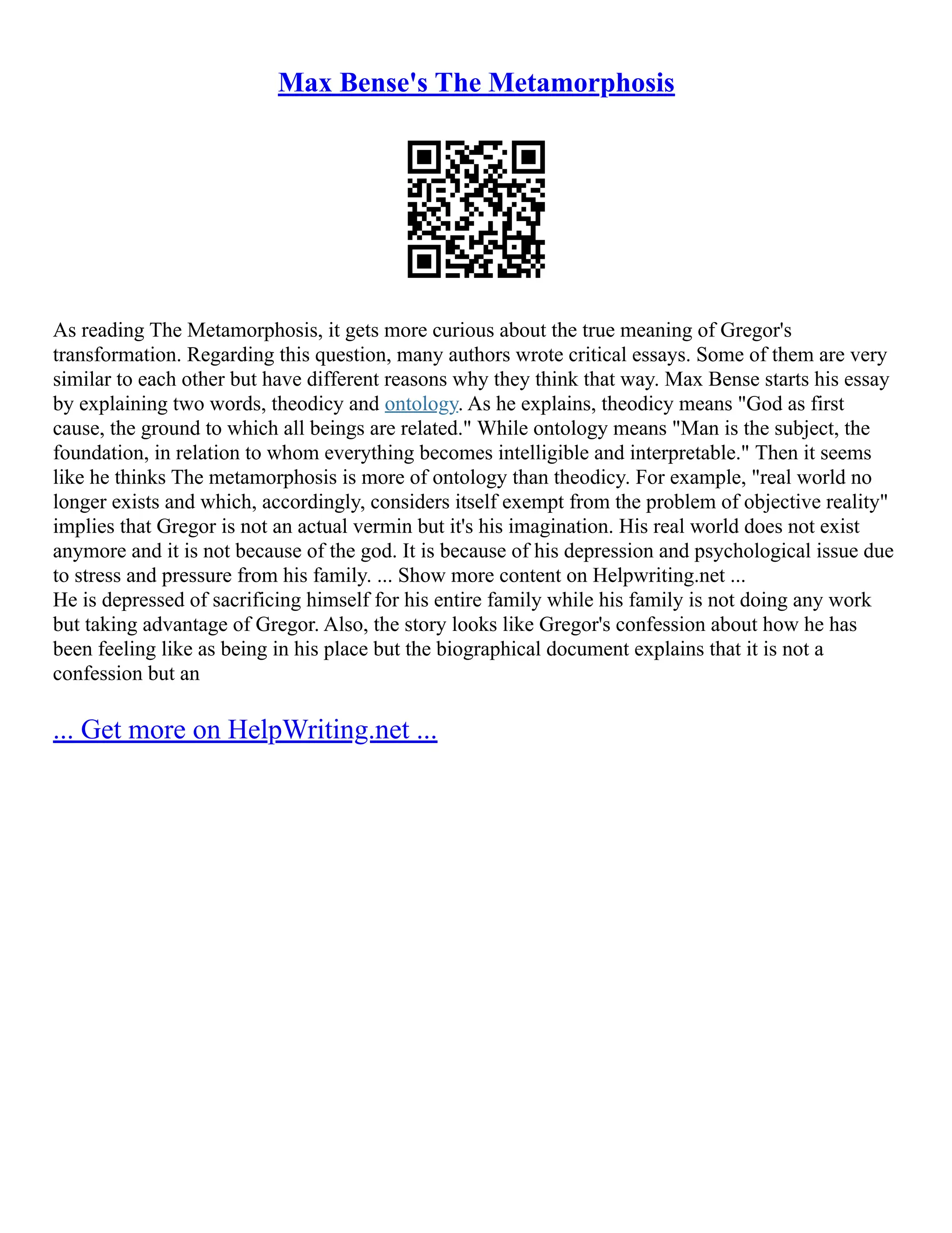 Max Bense's The Metamorphosis
As reading The Metamorphosis, it gets more curious about the true meaning of Gregor's
transformation. Regarding this question, many authors wrote critical essays. Some of them are very
similar to each other but have different reasons why they think that way. Max Bense starts his essay
by explaining two words, theodicy and ontology. As he explains, theodicy means "God as first
cause, the ground to which all beings are related." While ontology means "Man is the subject, the
foundation, in relation to whom everything becomes intelligible and interpretable." Then it seems
like he thinks The metamorphosis is more of ontology than theodicy. For example, "real world no
longer exists and which, accordingly, considers itself exempt from the problem of objective reality"
implies that Gregor is not an actual vermin but it's his imagination. His real world does not exist
anymore and it is not because of the god. It is because of his depression and psychological issue due
to stress and pressure from his family. ... Show more content on Helpwriting.net ...
He is depressed of sacrificing himself for his entire family while his family is not doing any work
but taking advantage of Gregor. Also, the story looks like Gregor's confession about how he has
been feeling like as being in his place but the biographical document explains that it is not a
confession but an
... Get more on HelpWriting.net ...
 
