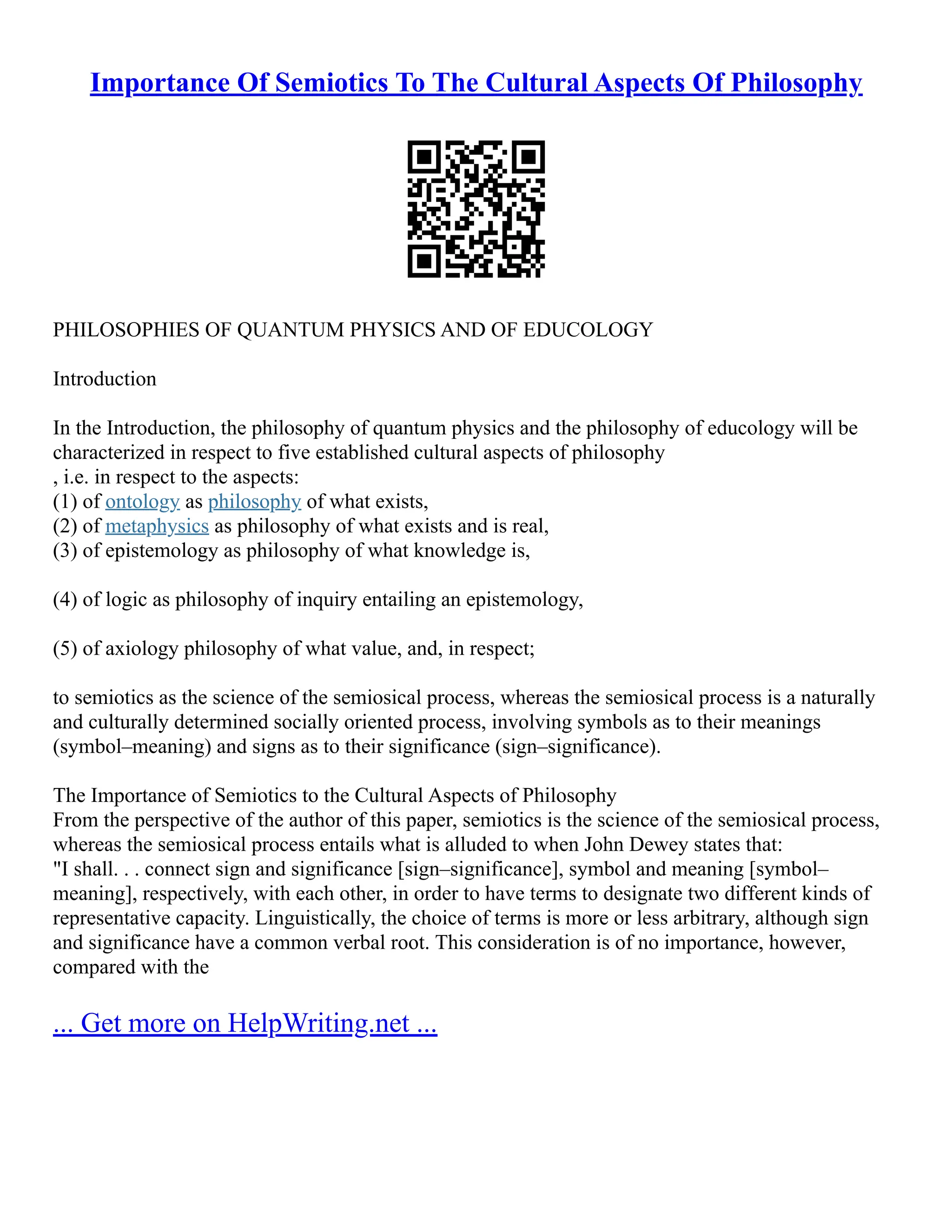 Importance Of Semiotics To The Cultural Aspects Of Philosophy
PHILOSOPHIES OF QUANTUM PHYSICS AND OF EDUCOLOGY
Introduction
In the Introduction, the philosophy of quantum physics and the philosophy of educology will be
characterized in respect to five established cultural aspects of philosophy
, i.e. in respect to the aspects:
(1) of ontology as philosophy of what exists,
(2) of metaphysics as philosophy of what exists and is real,
(3) of epistemology as philosophy of what knowledge is,
(4) of logic as philosophy of inquiry entailing an epistemology,
(5) of axiology philosophy of what value, and, in respect;
to semiotics as the science of the semiosical process, whereas the semiosical process is a naturally
and culturally determined socially oriented process, involving symbols as to their meanings
(symbol–meaning) and signs as to their significance (sign–significance).
The Importance of Semiotics to the Cultural Aspects of Philosophy
From the perspective of the author of this paper, semiotics is the science of the semiosical process,
whereas the semiosical process entails what is alluded to when John Dewey states that:
"I shall. . . connect sign and significance [sign–significance], symbol and meaning [symbol–
meaning], respectively, with each other, in order to have terms to designate two different kinds of
representative capacity. Linguistically, the choice of terms is more or less arbitrary, although sign
and significance have a common verbal root. This consideration is of no importance, however,
compared with the
... Get more on HelpWriting.net ...
 
