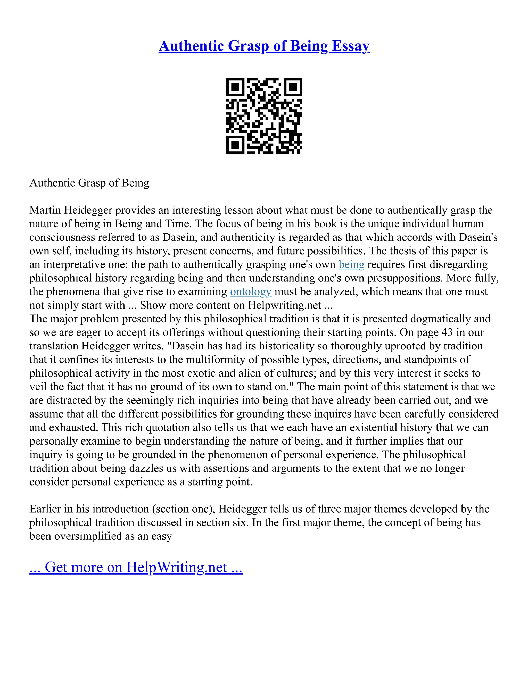 Authentic Grasp of Being Essay
Authentic Grasp of Being
Martin Heidegger provides an interesting lesson about what must be done to authentically grasp the
nature of being in Being and Time. The focus of being in his book is the unique individual human
consciousness referred to as Dasein, and authenticity is regarded as that which accords with Dasein's
own self, including its history, present concerns, and future possibilities. The thesis of this paper is
an interpretative one: the path to authentically grasping one's own being requires first disregarding
philosophical history regarding being and then understanding one's own presuppositions. More fully,
the phenomena that give rise to examining ontology must be analyzed, which means that one must
not simply start with ... Show more content on Helpwriting.net ...
The major problem presented by this philosophical tradition is that it is presented dogmatically and
so we are eager to accept its offerings without questioning their starting points. On page 43 in our
translation Heidegger writes, "Dasein has had its historicality so thoroughly uprooted by tradition
that it confines its interests to the multiformity of possible types, directions, and standpoints of
philosophical activity in the most exotic and alien of cultures; and by this very interest it seeks to
veil the fact that it has no ground of its own to stand on." The main point of this statement is that we
are distracted by the seemingly rich inquiries into being that have already been carried out, and we
assume that all the different possibilities for grounding these inquires have been carefully considered
and exhausted. This rich quotation also tells us that we each have an existential history that we can
personally examine to begin understanding the nature of being, and it further implies that our
inquiry is going to be grounded in the phenomenon of personal experience. The philosophical
tradition about being dazzles us with assertions and arguments to the extent that we no longer
consider personal experience as a starting point.
Earlier in his introduction (section one), Heidegger tells us of three major themes developed by the
philosophical tradition discussed in section six. In the first major theme, the concept of being has
been oversimplified as an easy
... Get more on HelpWriting.net ...
 