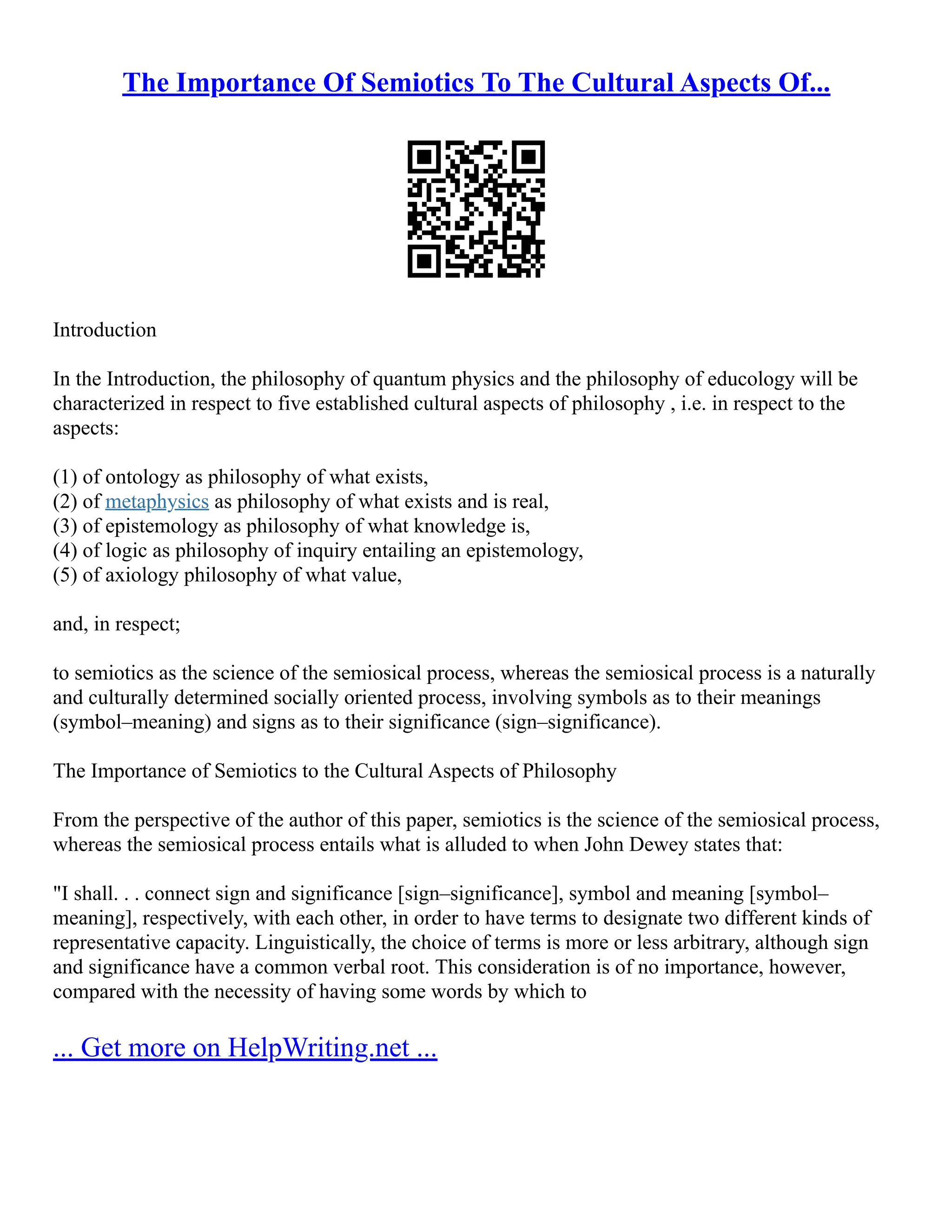 The Importance Of Semiotics To The Cultural Aspects Of...
Introduction
In the Introduction, the philosophy of quantum physics and the philosophy of educology will be
characterized in respect to five established cultural aspects of philosophy , i.e. in respect to the
aspects:
(1) of ontology as philosophy of what exists,
(2) of metaphysics as philosophy of what exists and is real,
(3) of epistemology as philosophy of what knowledge is,
(4) of logic as philosophy of inquiry entailing an epistemology,
(5) of axiology philosophy of what value,
and, in respect;
to semiotics as the science of the semiosical process, whereas the semiosical process is a naturally
and culturally determined socially oriented process, involving symbols as to their meanings
(symbol–meaning) and signs as to their significance (sign–significance).
The Importance of Semiotics to the Cultural Aspects of Philosophy
From the perspective of the author of this paper, semiotics is the science of the semiosical process,
whereas the semiosical process entails what is alluded to when John Dewey states that:
"I shall. . . connect sign and significance [sign–significance], symbol and meaning [symbol–
meaning], respectively, with each other, in order to have terms to designate two different kinds of
representative capacity. Linguistically, the choice of terms is more or less arbitrary, although sign
and significance have a common verbal root. This consideration is of no importance, however,
compared with the necessity of having some words by which to
... Get more on HelpWriting.net ...
 