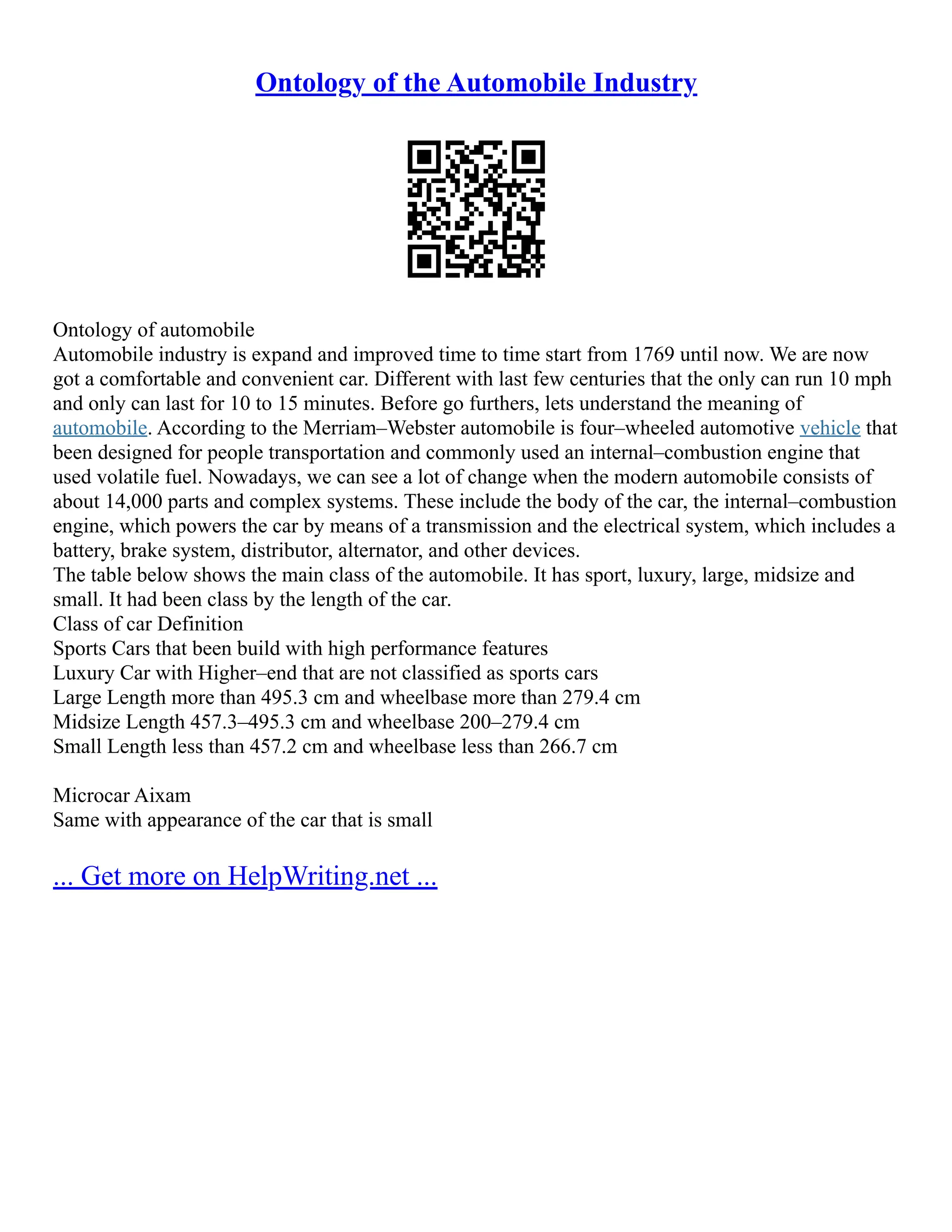 Ontology of the Automobile Industry
Ontology of automobile
Automobile industry is expand and improved time to time start from 1769 until now. We are now
got a comfortable and convenient car. Different with last few centuries that the only can run 10 mph
and only can last for 10 to 15 minutes. Before go furthers, lets understand the meaning of
automobile. According to the Merriam–Webster automobile is four–wheeled automotive vehicle that
been designed for people transportation and commonly used an internal–combustion engine that
used volatile fuel. Nowadays, we can see a lot of change when the modern automobile consists of
about 14,000 parts and complex systems. These include the body of the car, the internal–combustion
engine, which powers the car by means of a transmission and the electrical system, which includes a
battery, brake system, distributor, alternator, and other devices.
The table below shows the main class of the automobile. It has sport, luxury, large, midsize and
small. It had been class by the length of the car.
Class of car Definition
Sports Cars that been build with high performance features
Luxury Car with Higher–end that are not classified as sports cars
Large Length more than 495.3 cm and wheelbase more than 279.4 cm
Midsize Length 457.3–495.3 cm and wheelbase 200–279.4 cm
Small Length less than 457.2 cm and wheelbase less than 266.7 cm
Microcar Aixam
Same with appearance of the car that is small
... Get more on HelpWriting.net ...
 