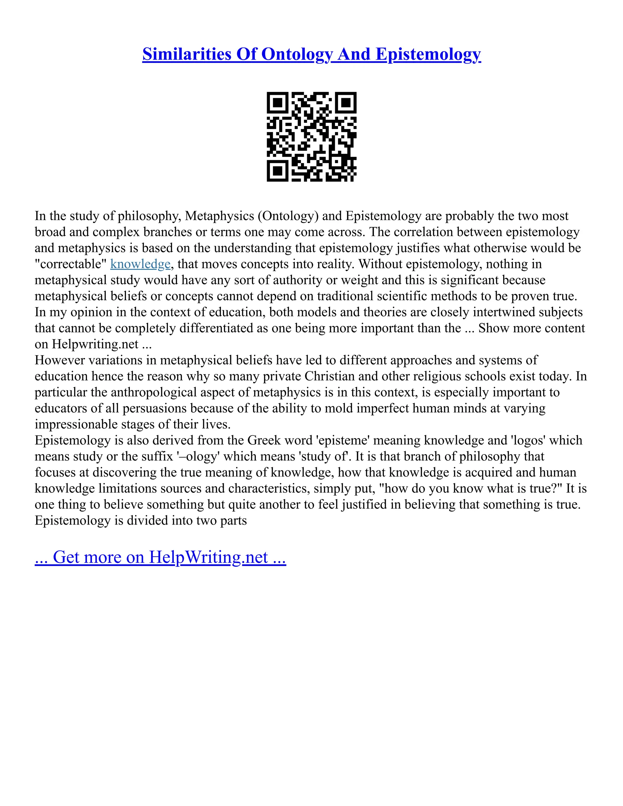 Similarities Of Ontology And Epistemology
In the study of philosophy, Metaphysics (Ontology) and Epistemology are probably the two most
broad and complex branches or terms one may come across. The correlation between epistemology
and metaphysics is based on the understanding that epistemology justifies what otherwise would be
"correctable" knowledge, that moves concepts into reality. Without epistemology, nothing in
metaphysical study would have any sort of authority or weight and this is significant because
metaphysical beliefs or concepts cannot depend on traditional scientific methods to be proven true.
In my opinion in the context of education, both models and theories are closely intertwined subjects
that cannot be completely differentiated as one being more important than the ... Show more content
on Helpwriting.net ...
However variations in metaphysical beliefs have led to different approaches and systems of
education hence the reason why so many private Christian and other religious schools exist today. In
particular the anthropological aspect of metaphysics is in this context, is especially important to
educators of all persuasions because of the ability to mold imperfect human minds at varying
impressionable stages of their lives.
Epistemology is also derived from the Greek word 'episteme' meaning knowledge and 'logos' which
means study or the suffix '–ology' which means 'study of'. It is that branch of philosophy that
focuses at discovering the true meaning of knowledge, how that knowledge is acquired and human
knowledge limitations sources and characteristics, simply put, "how do you know what is true?" It is
one thing to believe something but quite another to feel justified in believing that something is true.
Epistemology is divided into two parts
... Get more on HelpWriting.net ...
 
