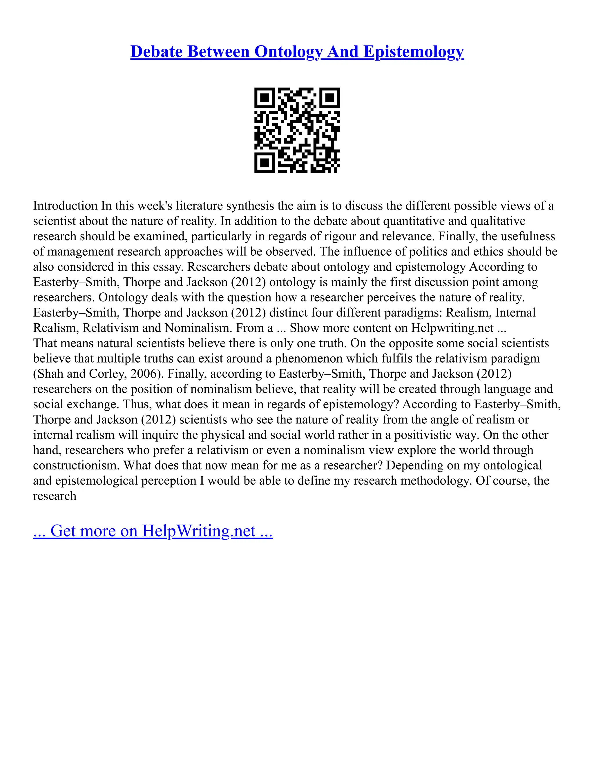 Debate Between Ontology And Epistemology
Introduction In this week's literature synthesis the aim is to discuss the different possible views of a
scientist about the nature of reality. In addition to the debate about quantitative and qualitative
research should be examined, particularly in regards of rigour and relevance. Finally, the usefulness
of management research approaches will be observed. The influence of politics and ethics should be
also considered in this essay. Researchers debate about ontology and epistemology According to
Easterby–Smith, Thorpe and Jackson (2012) ontology is mainly the first discussion point among
researchers. Ontology deals with the question how a researcher perceives the nature of reality.
Easterby–Smith, Thorpe and Jackson (2012) distinct four different paradigms: Realism, Internal
Realism, Relativism and Nominalism. From a ... Show more content on Helpwriting.net ...
That means natural scientists believe there is only one truth. On the opposite some social scientists
believe that multiple truths can exist around a phenomenon which fulfils the relativism paradigm
(Shah and Corley, 2006). Finally, according to Easterby–Smith, Thorpe and Jackson (2012)
researchers on the position of nominalism believe, that reality will be created through language and
social exchange. Thus, what does it mean in regards of epistemology? According to Easterby–Smith,
Thorpe and Jackson (2012) scientists who see the nature of reality from the angle of realism or
internal realism will inquire the physical and social world rather in a positivistic way. On the other
hand, researchers who prefer a relativism or even a nominalism view explore the world through
constructionism. What does that now mean for me as a researcher? Depending on my ontological
and epistemological perception I would be able to define my research methodology. Of course, the
research
... Get more on HelpWriting.net ...
 