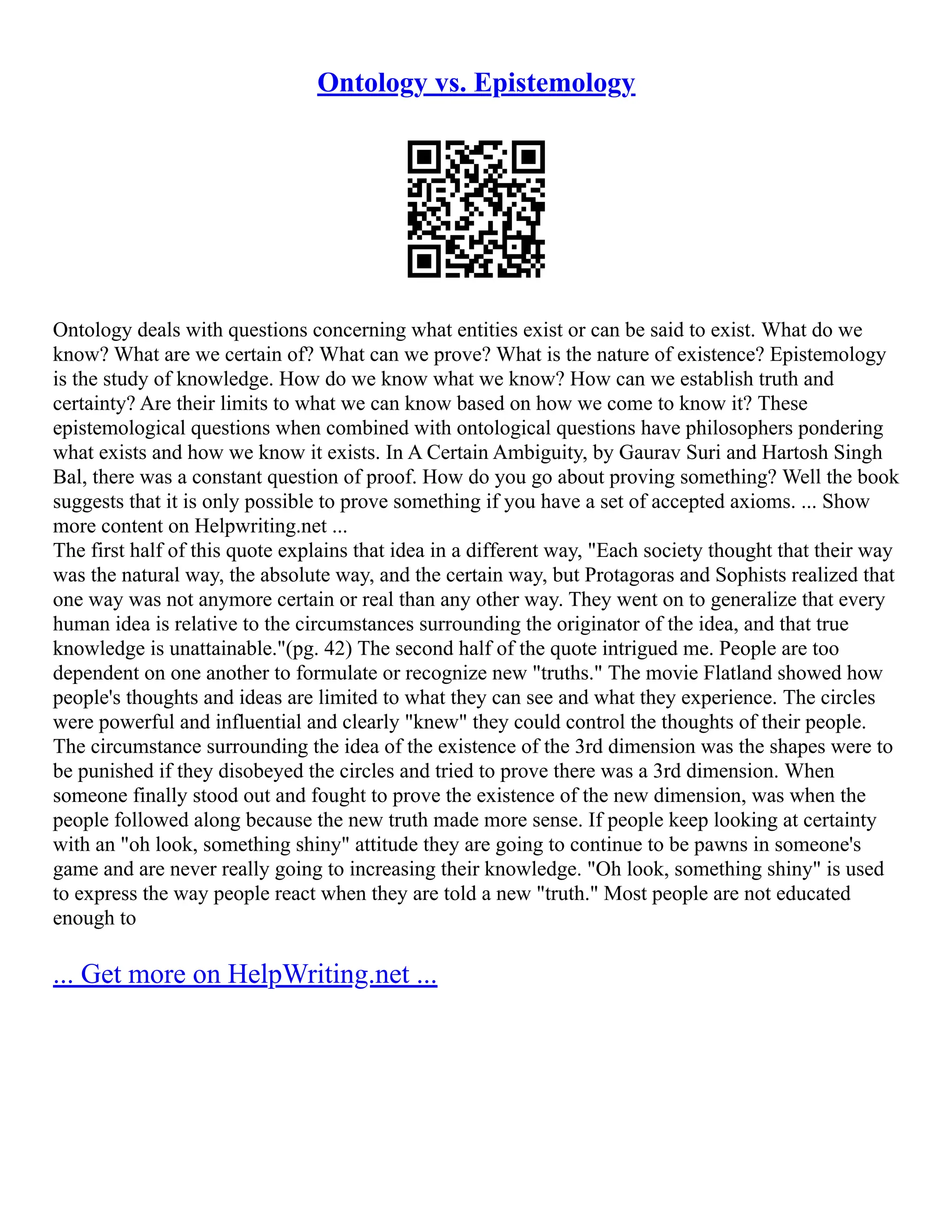 Ontology vs. Epistemology
Ontology deals with questions concerning what entities exist or can be said to exist. What do we
know? What are we certain of? What can we prove? What is the nature of existence? Epistemology
is the study of knowledge. How do we know what we know? How can we establish truth and
certainty? Are their limits to what we can know based on how we come to know it? These
epistemological questions when combined with ontological questions have philosophers pondering
what exists and how we know it exists. In A Certain Ambiguity, by Gaurav Suri and Hartosh Singh
Bal, there was a constant question of proof. How do you go about proving something? Well the book
suggests that it is only possible to prove something if you have a set of accepted axioms. ... Show
more content on Helpwriting.net ...
The first half of this quote explains that idea in a different way, "Each society thought that their way
was the natural way, the absolute way, and the certain way, but Protagoras and Sophists realized that
one way was not anymore certain or real than any other way. They went on to generalize that every
human idea is relative to the circumstances surrounding the originator of the idea, and that true
knowledge is unattainable."(pg. 42) The second half of the quote intrigued me. People are too
dependent on one another to formulate or recognize new "truths." The movie Flatland showed how
people's thoughts and ideas are limited to what they can see and what they experience. The circles
were powerful and influential and clearly "knew" they could control the thoughts of their people.
The circumstance surrounding the idea of the existence of the 3rd dimension was the shapes were to
be punished if they disobeyed the circles and tried to prove there was a 3rd dimension. When
someone finally stood out and fought to prove the existence of the new dimension, was when the
people followed along because the new truth made more sense. If people keep looking at certainty
with an "oh look, something shiny" attitude they are going to continue to be pawns in someone's
game and are never really going to increasing their knowledge. "Oh look, something shiny" is used
to express the way people react when they are told a new "truth." Most people are not educated
enough to
... Get more on HelpWriting.net ...
 