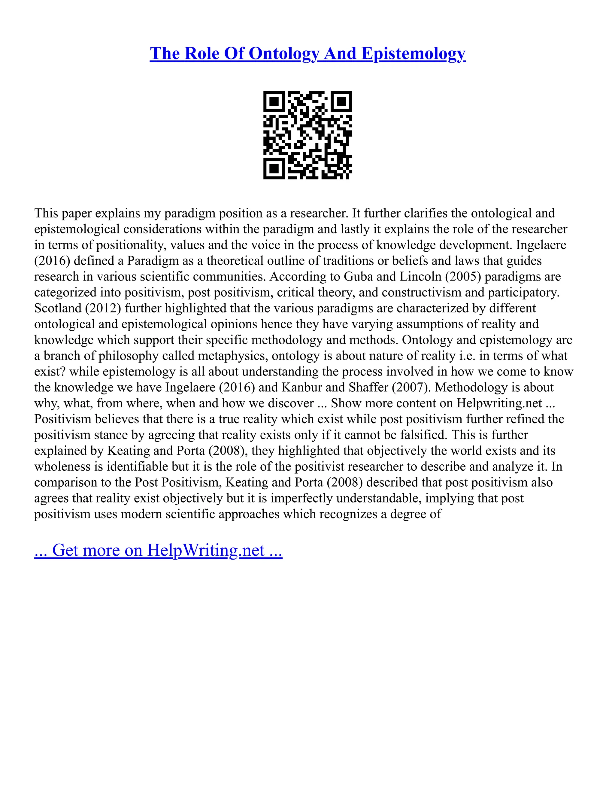 The Role Of Ontology And Epistemology
This paper explains my paradigm position as a researcher. It further clarifies the ontological and
epistemological considerations within the paradigm and lastly it explains the role of the researcher
in terms of positionality, values and the voice in the process of knowledge development. Ingelaere
(2016) defined a Paradigm as a theoretical outline of traditions or beliefs and laws that guides
research in various scientific communities. According to Guba and Lincoln (2005) paradigms are
categorized into positivism, post positivism, critical theory, and constructivism and participatory.
Scotland (2012) further highlighted that the various paradigms are characterized by different
ontological and epistemological opinions hence they have varying assumptions of reality and
knowledge which support their specific methodology and methods. Ontology and epistemology are
a branch of philosophy called metaphysics, ontology is about nature of reality i.e. in terms of what
exist? while epistemology is all about understanding the process involved in how we come to know
the knowledge we have Ingelaere (2016) and Kanbur and Shaffer (2007). Methodology is about
why, what, from where, when and how we discover ... Show more content on Helpwriting.net ...
Positivism believes that there is a true reality which exist while post positivism further refined the
positivism stance by agreeing that reality exists only if it cannot be falsified. This is further
explained by Keating and Porta (2008), they highlighted that objectively the world exists and its
wholeness is identifiable but it is the role of the positivist researcher to describe and analyze it. In
comparison to the Post Positivism, Keating and Porta (2008) described that post positivism also
agrees that reality exist objectively but it is imperfectly understandable, implying that post
positivism uses modern scientific approaches which recognizes a degree of
... Get more on HelpWriting.net ...
 