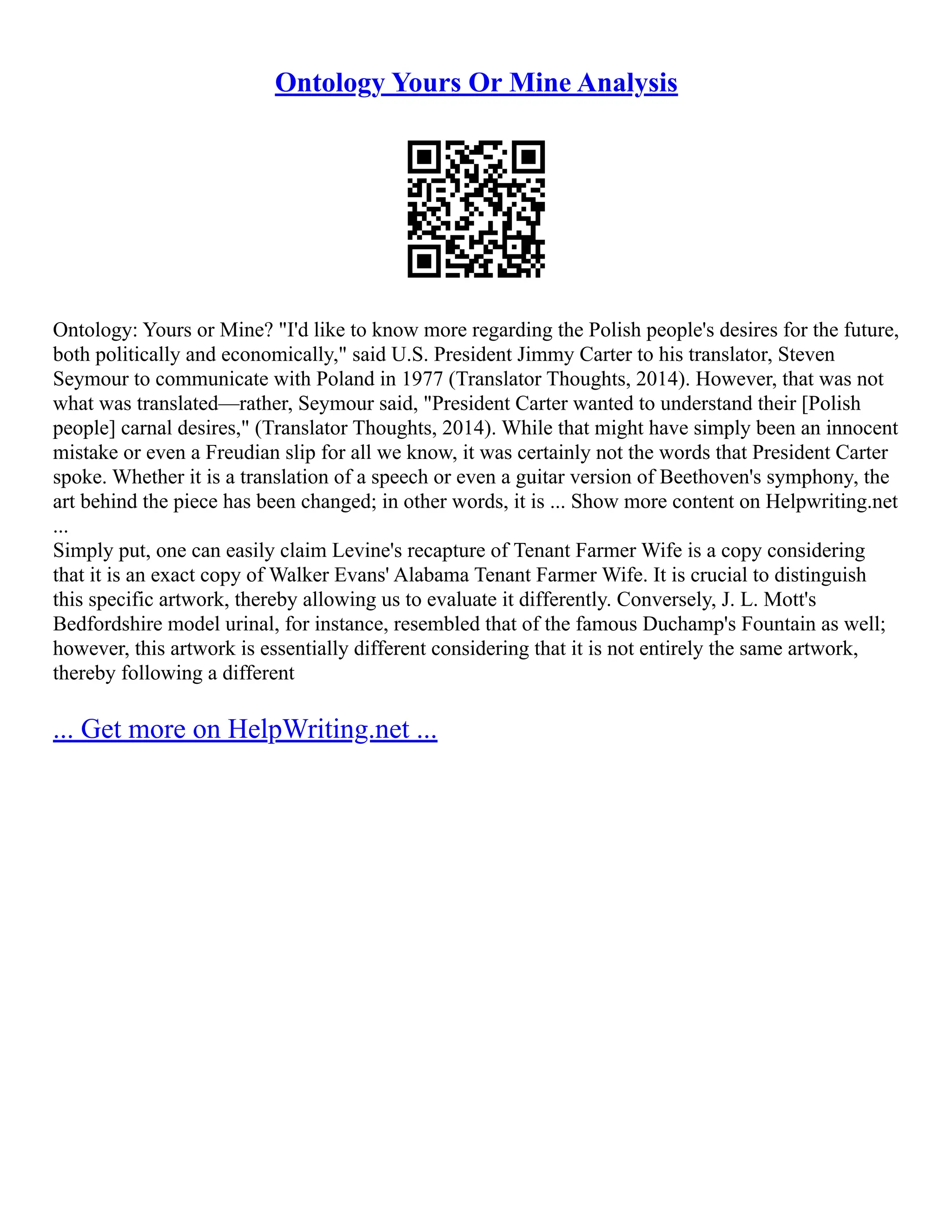 Ontology Yours Or Mine Analysis
Ontology: Yours or Mine? "I'd like to know more regarding the Polish people's desires for the future,
both politically and economically," said U.S. President Jimmy Carter to his translator, Steven
Seymour to communicate with Poland in 1977 (Translator Thoughts, 2014). However, that was not
what was translated––rather, Seymour said, "President Carter wanted to understand their [Polish
people] carnal desires," (Translator Thoughts, 2014). While that might have simply been an innocent
mistake or even a Freudian slip for all we know, it was certainly not the words that President Carter
spoke. Whether it is a translation of a speech or even a guitar version of Beethoven's symphony, the
art behind the piece has been changed; in other words, it is ... Show more content on Helpwriting.net
...
Simply put, one can easily claim Levine's recapture of Tenant Farmer Wife is a copy considering
that it is an exact copy of Walker Evans' Alabama Tenant Farmer Wife. It is crucial to distinguish
this specific artwork, thereby allowing us to evaluate it differently. Conversely, J. L. Mott's
Bedfordshire model urinal, for instance, resembled that of the famous Duchamp's Fountain as well;
however, this artwork is essentially different considering that it is not entirely the same artwork,
thereby following a different
... Get more on HelpWriting.net ...
 
