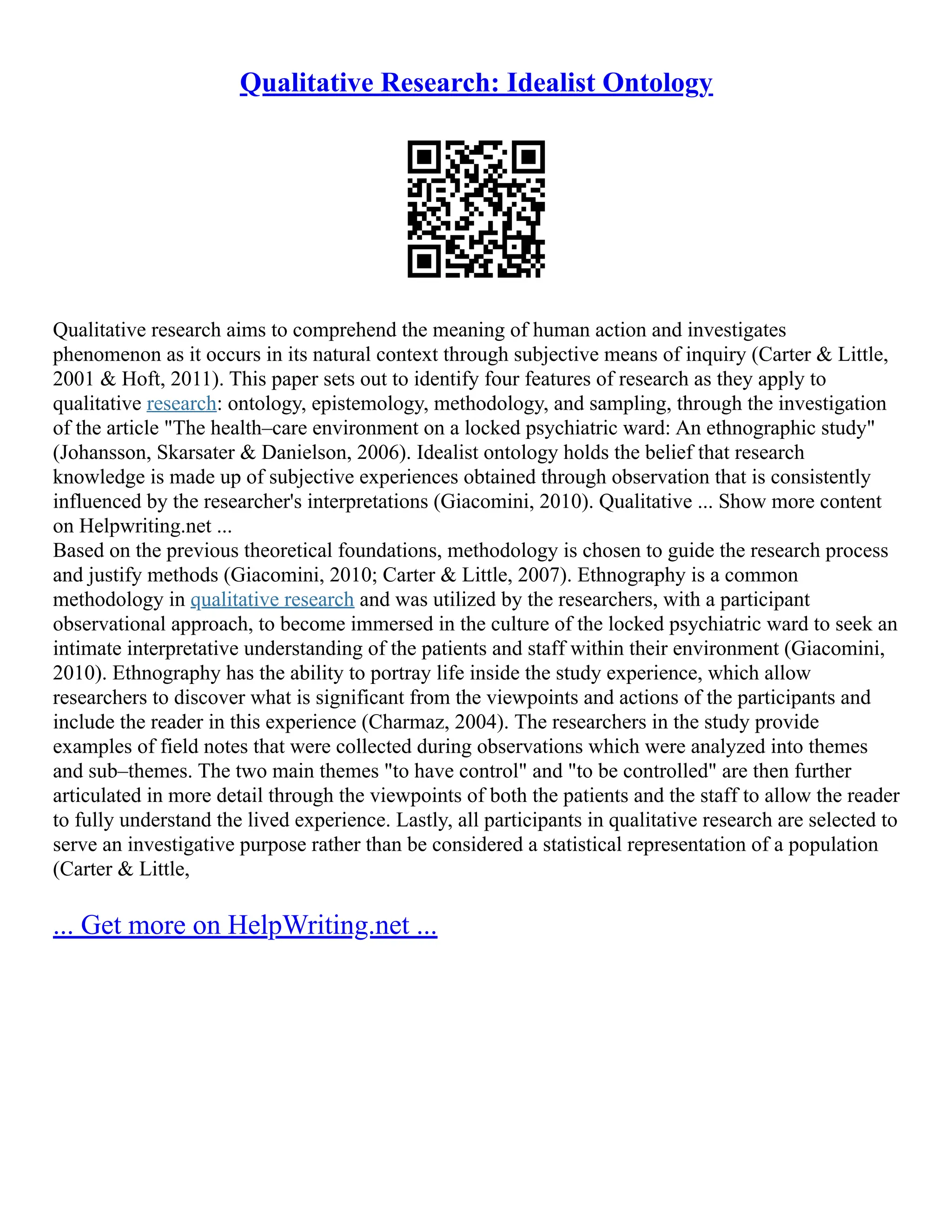 Qualitative Research: Idealist Ontology
Qualitative research aims to comprehend the meaning of human action and investigates
phenomenon as it occurs in its natural context through subjective means of inquiry (Carter & Little,
2001 & Hoft, 2011). This paper sets out to identify four features of research as they apply to
qualitative research: ontology, epistemology, methodology, and sampling, through the investigation
of the article "The health–care environment on a locked psychiatric ward: An ethnographic study"
(Johansson, Skarsater & Danielson, 2006). Idealist ontology holds the belief that research
knowledge is made up of subjective experiences obtained through observation that is consistently
influenced by the researcher's interpretations (Giacomini, 2010). Qualitative ... Show more content
on Helpwriting.net ...
Based on the previous theoretical foundations, methodology is chosen to guide the research process
and justify methods (Giacomini, 2010; Carter & Little, 2007). Ethnography is a common
methodology in qualitative research and was utilized by the researchers, with a participant
observational approach, to become immersed in the culture of the locked psychiatric ward to seek an
intimate interpretative understanding of the patients and staff within their environment (Giacomini,
2010). Ethnography has the ability to portray life inside the study experience, which allow
researchers to discover what is significant from the viewpoints and actions of the participants and
include the reader in this experience (Charmaz, 2004). The researchers in the study provide
examples of field notes that were collected during observations which were analyzed into themes
and sub–themes. The two main themes "to have control" and "to be controlled" are then further
articulated in more detail through the viewpoints of both the patients and the staff to allow the reader
to fully understand the lived experience. Lastly, all participants in qualitative research are selected to
serve an investigative purpose rather than be considered a statistical representation of a population
(Carter & Little,
... Get more on HelpWriting.net ...
 