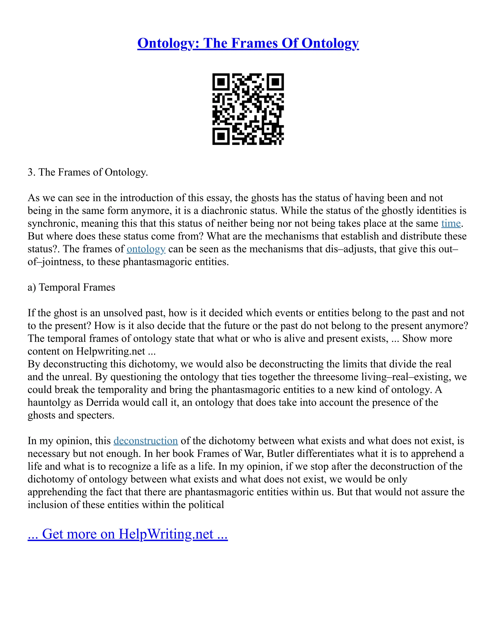 Ontology: The Frames Of Ontology
3. The Frames of Ontology.
As we can see in the introduction of this essay, the ghosts has the status of having been and not
being in the same form anymore, it is a diachronic status. While the status of the ghostly identities is
synchronic, meaning this that this status of neither being nor not being takes place at the same time.
But where does these status come from? What are the mechanisms that establish and distribute these
status?. The frames of ontology can be seen as the mechanisms that dis–adjusts, that give this out–
of–jointness, to these phantasmagoric entities.
a) Temporal Frames
If the ghost is an unsolved past, how is it decided which events or entities belong to the past and not
to the present? How is it also decide that the future or the past do not belong to the present anymore?
The temporal frames of ontology state that what or who is alive and present exists, ... Show more
content on Helpwriting.net ...
By deconstructing this dichotomy, we would also be deconstructing the limits that divide the real
and the unreal. By questioning the ontology that ties together the threesome living–real–existing, we
could break the temporality and bring the phantasmagoric entities to a new kind of ontology. A
hauntolgy as Derrida would call it, an ontology that does take into account the presence of the
ghosts and specters.
In my opinion, this deconstruction of the dichotomy between what exists and what does not exist, is
necessary but not enough. In her book Frames of War, Butler differentiates what it is to apprehend a
life and what is to recognize a life as a life. In my opinion, if we stop after the deconstruction of the
dichotomy of ontology between what exists and what does not exist, we would be only
apprehending the fact that there are phantasmagoric entities within us. But that would not assure the
inclusion of these entities within the political
... Get more on HelpWriting.net ...
 
