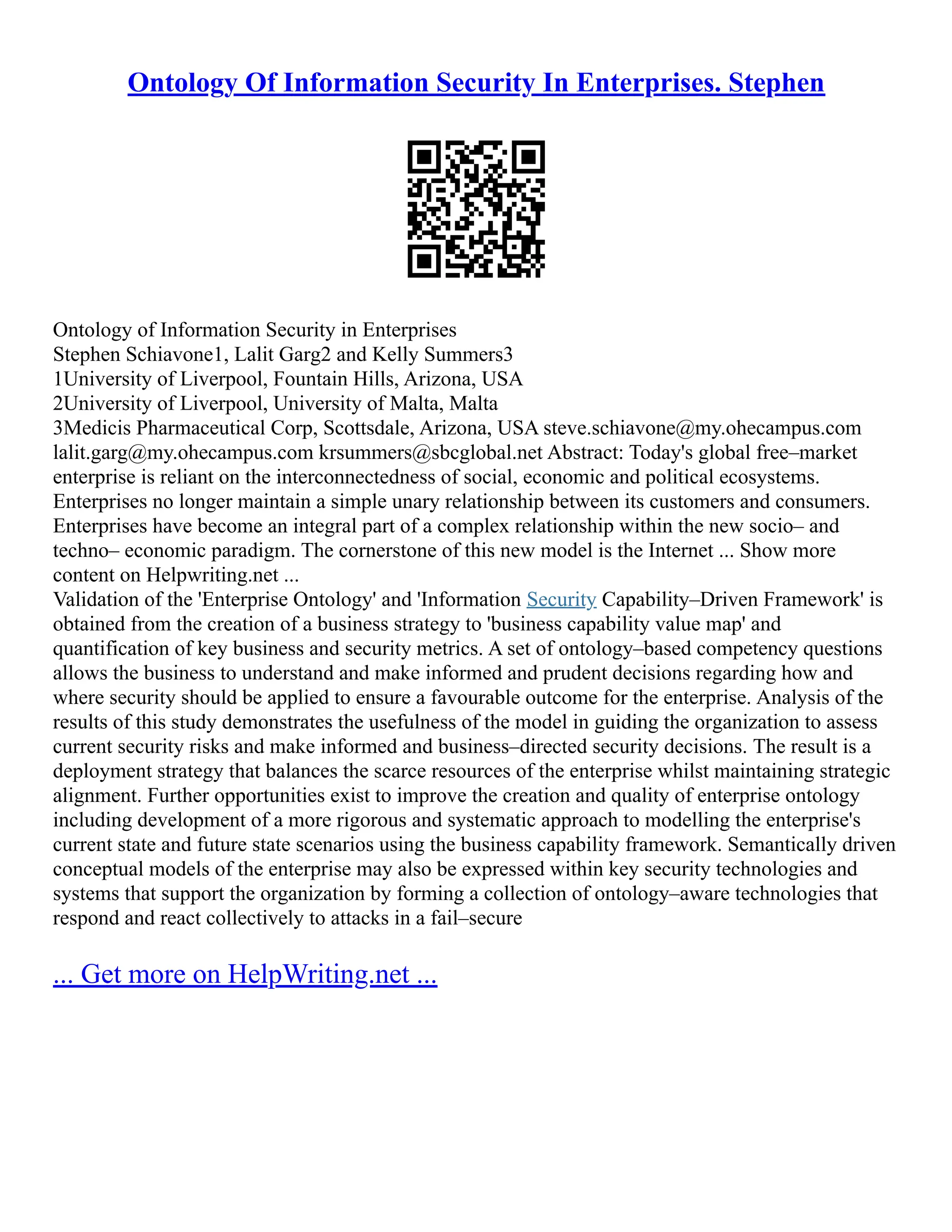Ontology Of Information Security In Enterprises. Stephen
Ontology of Information Security in Enterprises
Stephen Schiavone1, Lalit Garg2 and Kelly Summers3
1University of Liverpool, Fountain Hills, Arizona, USA
2University of Liverpool, University of Malta, Malta
3Medicis Pharmaceutical Corp, Scottsdale, Arizona, USA steve.schiavone@my.ohecampus.com
lalit.garg@my.ohecampus.com krsummers@sbcglobal.net Abstract: Today's global free–market
enterprise is reliant on the interconnectedness of social, economic and political ecosystems.
Enterprises no longer maintain a simple unary relationship between its customers and consumers.
Enterprises have become an integral part of a complex relationship within the new socio– and
techno– economic paradigm. The cornerstone of this new model is the Internet ... Show more
content on Helpwriting.net ...
Validation of the 'Enterprise Ontology' and 'Information Security Capability–Driven Framework' is
obtained from the creation of a business strategy to 'business capability value map' and
quantification of key business and security metrics. A set of ontology–based competency questions
allows the business to understand and make informed and prudent decisions regarding how and
where security should be applied to ensure a favourable outcome for the enterprise. Analysis of the
results of this study demonstrates the usefulness of the model in guiding the organization to assess
current security risks and make informed and business–directed security decisions. The result is a
deployment strategy that balances the scarce resources of the enterprise whilst maintaining strategic
alignment. Further opportunities exist to improve the creation and quality of enterprise ontology
including development of a more rigorous and systematic approach to modelling the enterprise's
current state and future state scenarios using the business capability framework. Semantically driven
conceptual models of the enterprise may also be expressed within key security technologies and
systems that support the organization by forming a collection of ontology–aware technologies that
respond and react collectively to attacks in a fail–secure
... Get more on HelpWriting.net ...
 