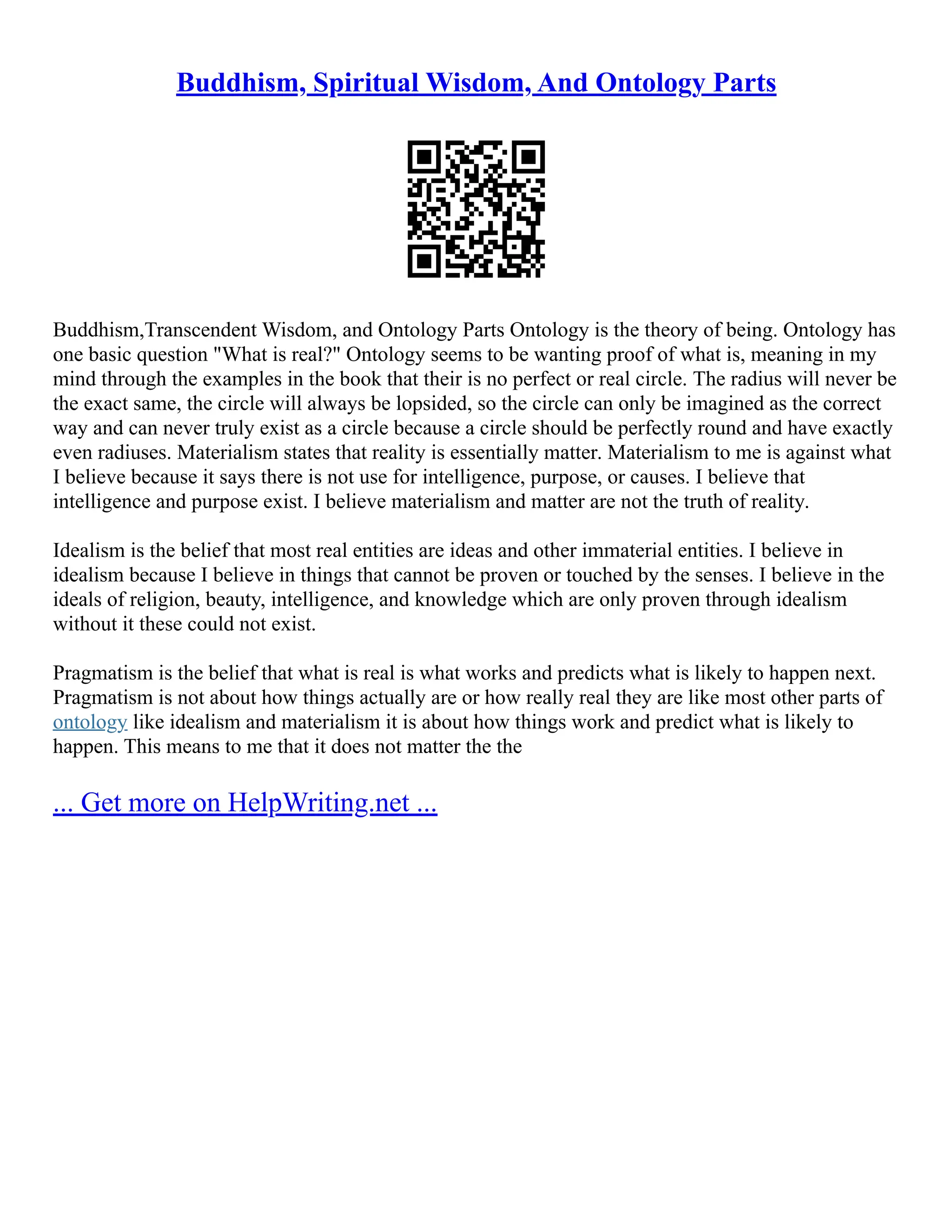 Buddhism, Spiritual Wisdom, And Ontology Parts
Buddhism,Transcendent Wisdom, and Ontology Parts Ontology is the theory of being. Ontology has
one basic question "What is real?" Ontology seems to be wanting proof of what is, meaning in my
mind through the examples in the book that their is no perfect or real circle. The radius will never be
the exact same, the circle will always be lopsided, so the circle can only be imagined as the correct
way and can never truly exist as a circle because a circle should be perfectly round and have exactly
even radiuses. Materialism states that reality is essentially matter. Materialism to me is against what
I believe because it says there is not use for intelligence, purpose, or causes. I believe that
intelligence and purpose exist. I believe materialism and matter are not the truth of reality.
Idealism is the belief that most real entities are ideas and other immaterial entities. I believe in
idealism because I believe in things that cannot be proven or touched by the senses. I believe in the
ideals of religion, beauty, intelligence, and knowledge which are only proven through idealism
without it these could not exist.
Pragmatism is the belief that what is real is what works and predicts what is likely to happen next.
Pragmatism is not about how things actually are or how really real they are like most other parts of
ontology like idealism and materialism it is about how things work and predict what is likely to
happen. This means to me that it does not matter the the
... Get more on HelpWriting.net ...
 