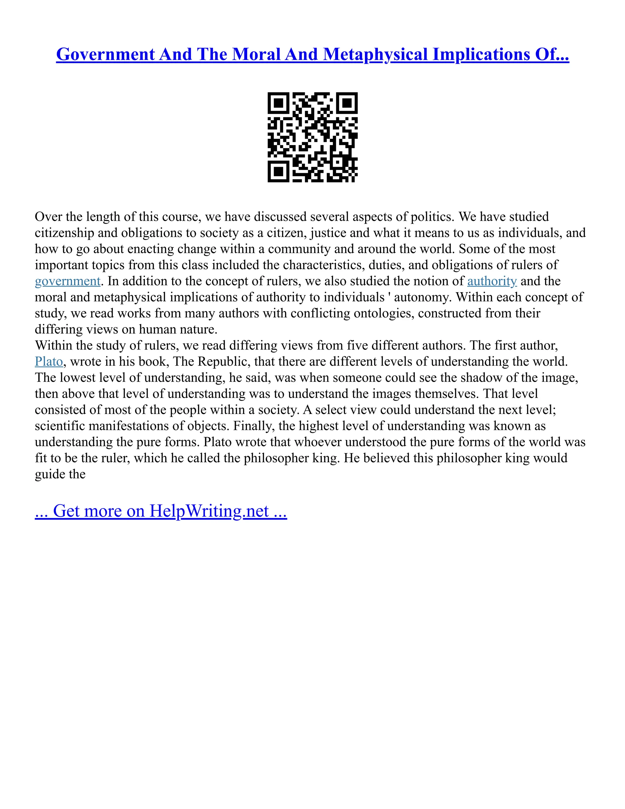 Government And The Moral And Metaphysical Implications Of...
Over the length of this course, we have discussed several aspects of politics. We have studied
citizenship and obligations to society as a citizen, justice and what it means to us as individuals, and
how to go about enacting change within a community and around the world. Some of the most
important topics from this class included the characteristics, duties, and obligations of rulers of
government. In addition to the concept of rulers, we also studied the notion of authority and the
moral and metaphysical implications of authority to individuals ' autonomy. Within each concept of
study, we read works from many authors with conflicting ontologies, constructed from their
differing views on human nature.
Within the study of rulers, we read differing views from five different authors. The first author,
Plato, wrote in his book, The Republic, that there are different levels of understanding the world.
The lowest level of understanding, he said, was when someone could see the shadow of the image,
then above that level of understanding was to understand the images themselves. That level
consisted of most of the people within a society. A select view could understand the next level;
scientific manifestations of objects. Finally, the highest level of understanding was known as
understanding the pure forms. Plato wrote that whoever understood the pure forms of the world was
fit to be the ruler, which he called the philosopher king. He believed this philosopher king would
guide the
... Get more on HelpWriting.net ...
 