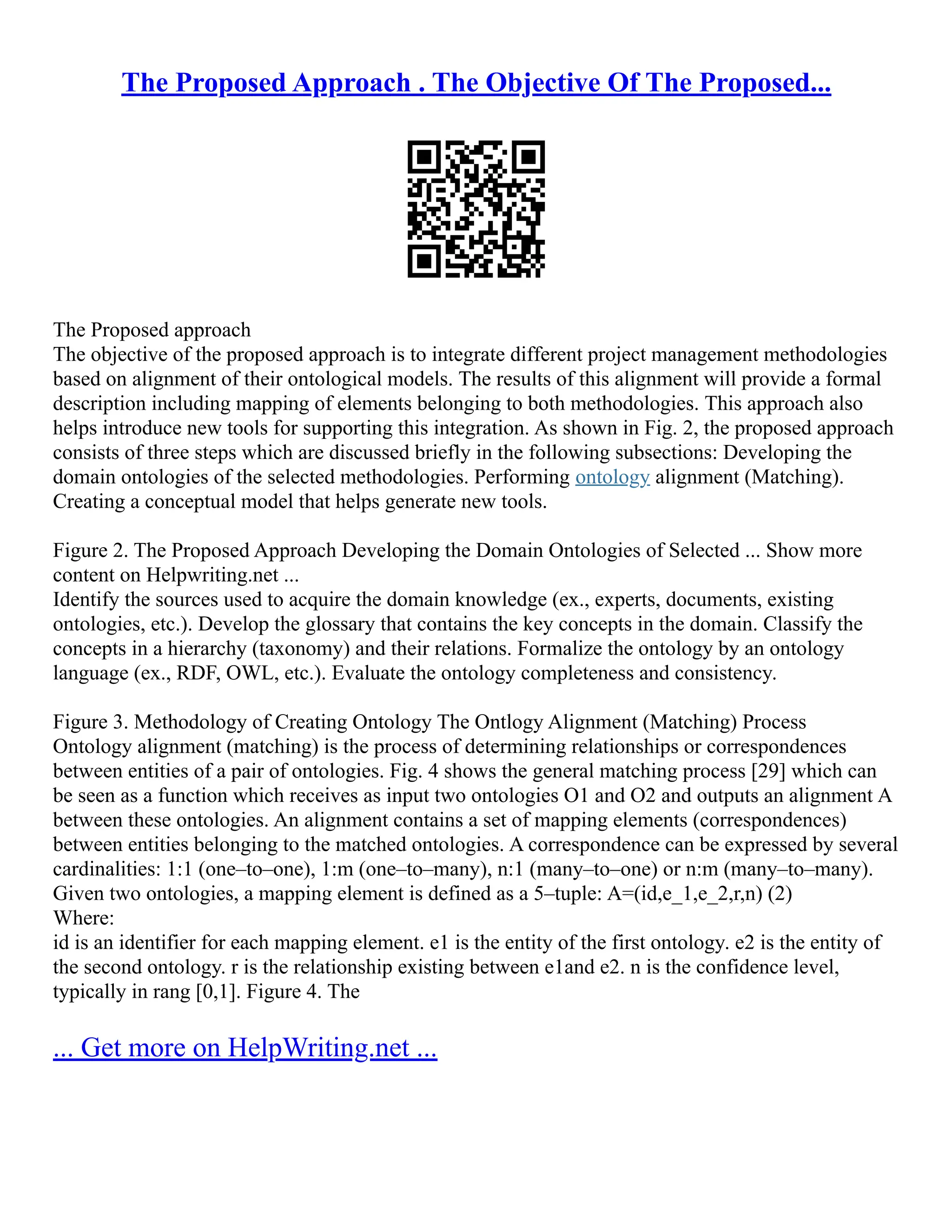 The Proposed Approach . The Objective Of The Proposed...
The Proposed approach
The objective of the proposed approach is to integrate different project management methodologies
based on alignment of their ontological models. The results of this alignment will provide a formal
description including mapping of elements belonging to both methodologies. This approach also
helps introduce new tools for supporting this integration. As shown in Fig. 2, the proposed approach
consists of three steps which are discussed briefly in the following subsections: Developing the
domain ontologies of the selected methodologies. Performing ontology alignment (Matching).
Creating a conceptual model that helps generate new tools.
Figure 2. The Proposed Approach Developing the Domain Ontologies of Selected ... Show more
content on Helpwriting.net ...
Identify the sources used to acquire the domain knowledge (ex., experts, documents, existing
ontologies, etc.). Develop the glossary that contains the key concepts in the domain. Classify the
concepts in a hierarchy (taxonomy) and their relations. Formalize the ontology by an ontology
language (ex., RDF, OWL, etc.). Evaluate the ontology completeness and consistency.
Figure 3. Methodology of Creating Ontology The Ontlogy Alignment (Matching) Process
Ontology alignment (matching) is the process of determining relationships or correspondences
between entities of a pair of ontologies. Fig. 4 shows the general matching process [29] which can
be seen as a function which receives as input two ontologies O1 and O2 and outputs an alignment A
between these ontologies. An alignment contains a set of mapping elements (correspondences)
between entities belonging to the matched ontologies. A correspondence can be expressed by several
cardinalities: 1:1 (one–to–one), 1:m (one–to–many), n:1 (many–to–one) or n:m (many–to–many).
Given two ontologies, a mapping element is defined as a 5–tuple: A=(id,e_1,e_2,r,n) (2)
Where:
id is an identifier for each mapping element. e1 is the entity of the first ontology. e2 is the entity of
the second ontology. r is the relationship existing between e1and e2. n is the confidence level,
typically in rang [0,1]. Figure 4. The
... Get more on HelpWriting.net ...
 