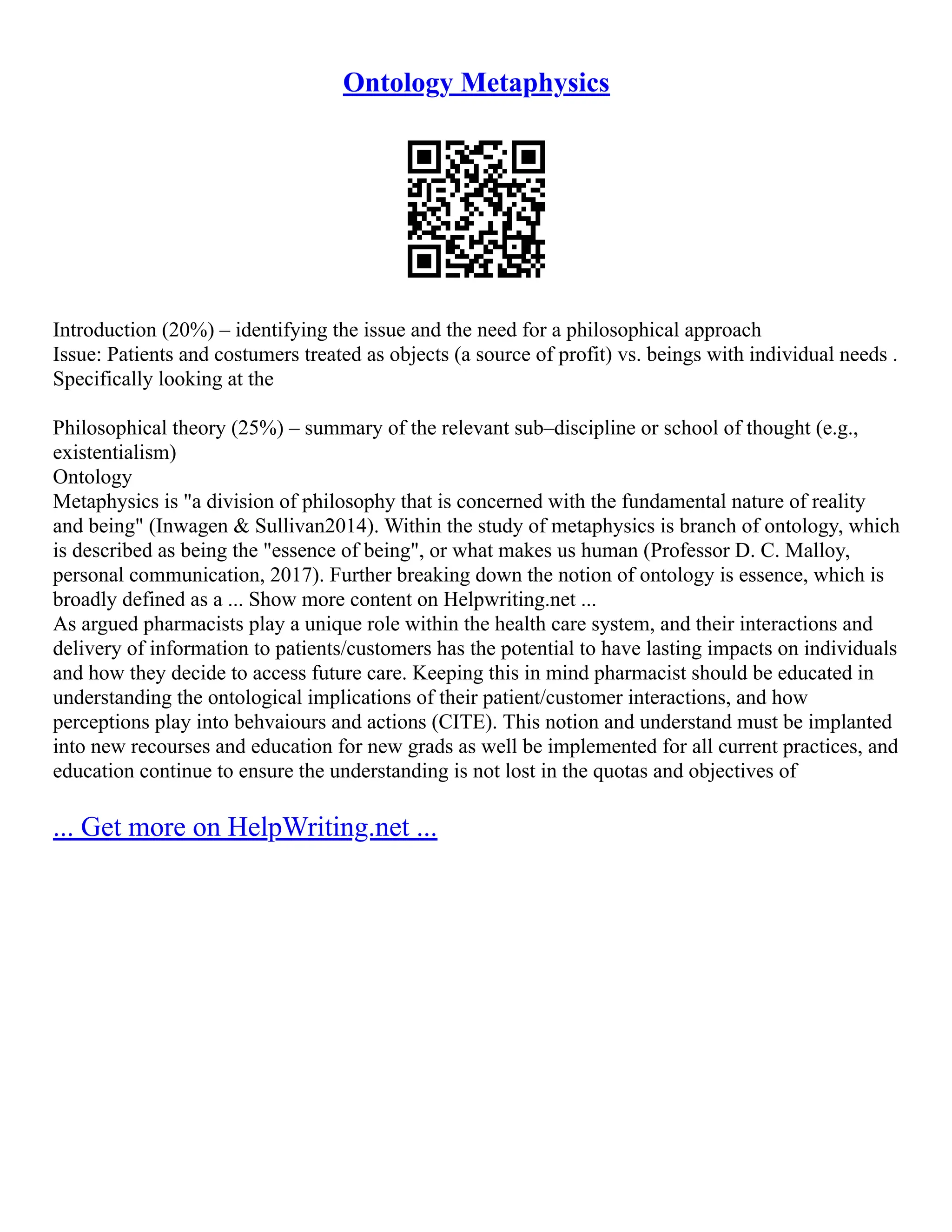 Ontology Metaphysics
Introduction (20%) – identifying the issue and the need for a philosophical approach
Issue: Patients and costumers treated as objects (a source of profit) vs. beings with individual needs .
Specifically looking at the
Philosophical theory (25%) – summary of the relevant sub–discipline or school of thought (e.g.,
existentialism)
Ontology
Metaphysics is "a division of philosophy that is concerned with the fundamental nature of reality
and being" (Inwagen & Sullivan2014). Within the study of metaphysics is branch of ontology, which
is described as being the "essence of being", or what makes us human (Professor D. C. Malloy,
personal communication, 2017). Further breaking down the notion of ontology is essence, which is
broadly defined as a ... Show more content on Helpwriting.net ...
As argued pharmacists play a unique role within the health care system, and their interactions and
delivery of information to patients/customers has the potential to have lasting impacts on individuals
and how they decide to access future care. Keeping this in mind pharmacist should be educated in
understanding the ontological implications of their patient/customer interactions, and how
perceptions play into behvaiours and actions (CITE). This notion and understand must be implanted
into new recourses and education for new grads as well be implemented for all current practices, and
education continue to ensure the understanding is not lost in the quotas and objectives of
... Get more on HelpWriting.net ...
 