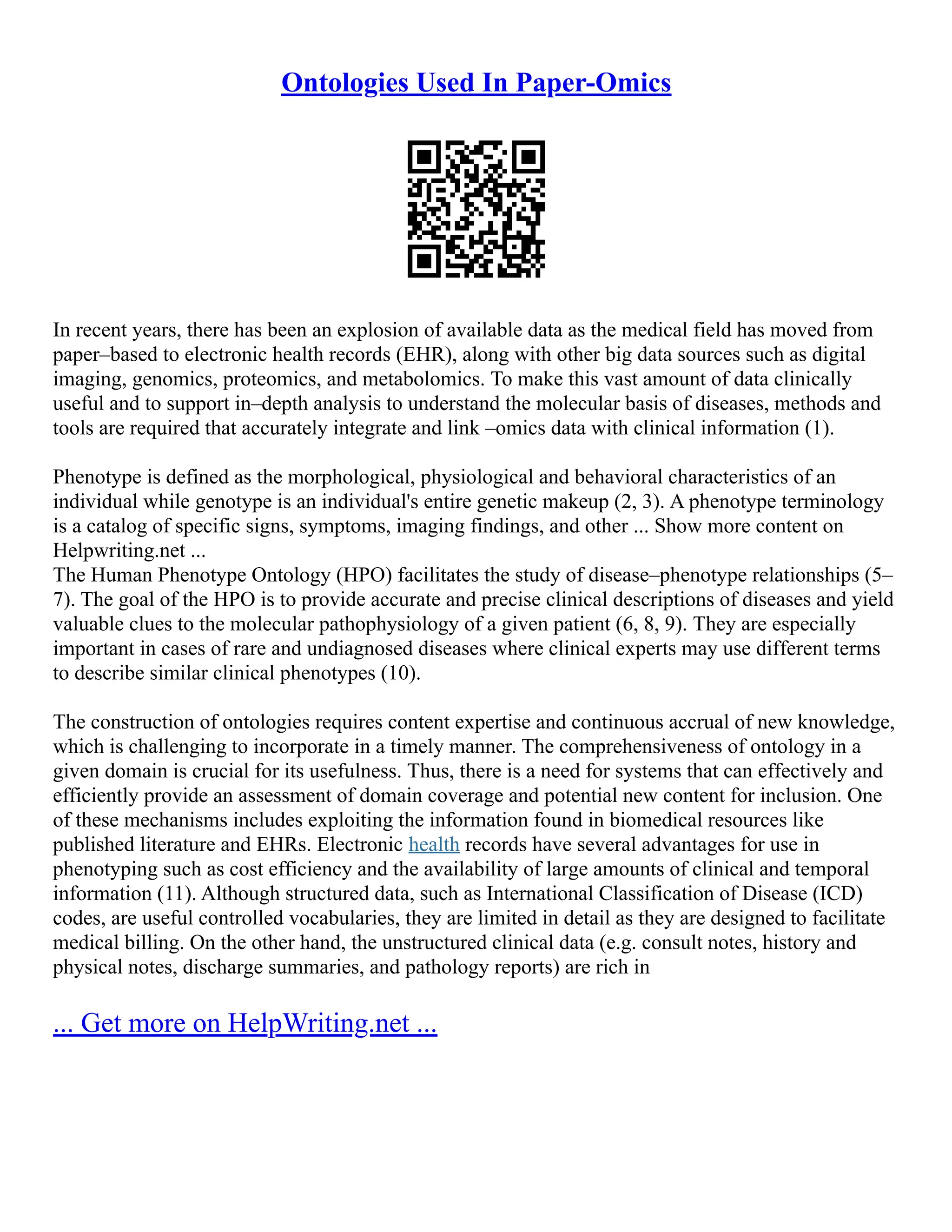 Ontologies Used In Paper-Omics
In recent years, there has been an explosion of available data as the medical field has moved from
paper–based to electronic health records (EHR), along with other big data sources such as digital
imaging, genomics, proteomics, and metabolomics. To make this vast amount of data clinically
useful and to support in–depth analysis to understand the molecular basis of diseases, methods and
tools are required that accurately integrate and link –omics data with clinical information (1).
Phenotype is defined as the morphological, physiological and behavioral characteristics of an
individual while genotype is an individual's entire genetic makeup (2, 3). A phenotype terminology
is a catalog of specific signs, symptoms, imaging findings, and other ... Show more content on
Helpwriting.net ...
The Human Phenotype Ontology (HPO) facilitates the study of disease–phenotype relationships (5–
7). The goal of the HPO is to provide accurate and precise clinical descriptions of diseases and yield
valuable clues to the molecular pathophysiology of a given patient (6, 8, 9). They are especially
important in cases of rare and undiagnosed diseases where clinical experts may use different terms
to describe similar clinical phenotypes (10).
The construction of ontologies requires content expertise and continuous accrual of new knowledge,
which is challenging to incorporate in a timely manner. The comprehensiveness of ontology in a
given domain is crucial for its usefulness. Thus, there is a need for systems that can effectively and
efficiently provide an assessment of domain coverage and potential new content for inclusion. One
of these mechanisms includes exploiting the information found in biomedical resources like
published literature and EHRs. Electronic health records have several advantages for use in
phenotyping such as cost efficiency and the availability of large amounts of clinical and temporal
information (11). Although structured data, such as International Classification of Disease (ICD)
codes, are useful controlled vocabularies, they are limited in detail as they are designed to facilitate
medical billing. On the other hand, the unstructured clinical data (e.g. consult notes, history and
physical notes, discharge summaries, and pathology reports) are rich in
... Get more on HelpWriting.net ...
 