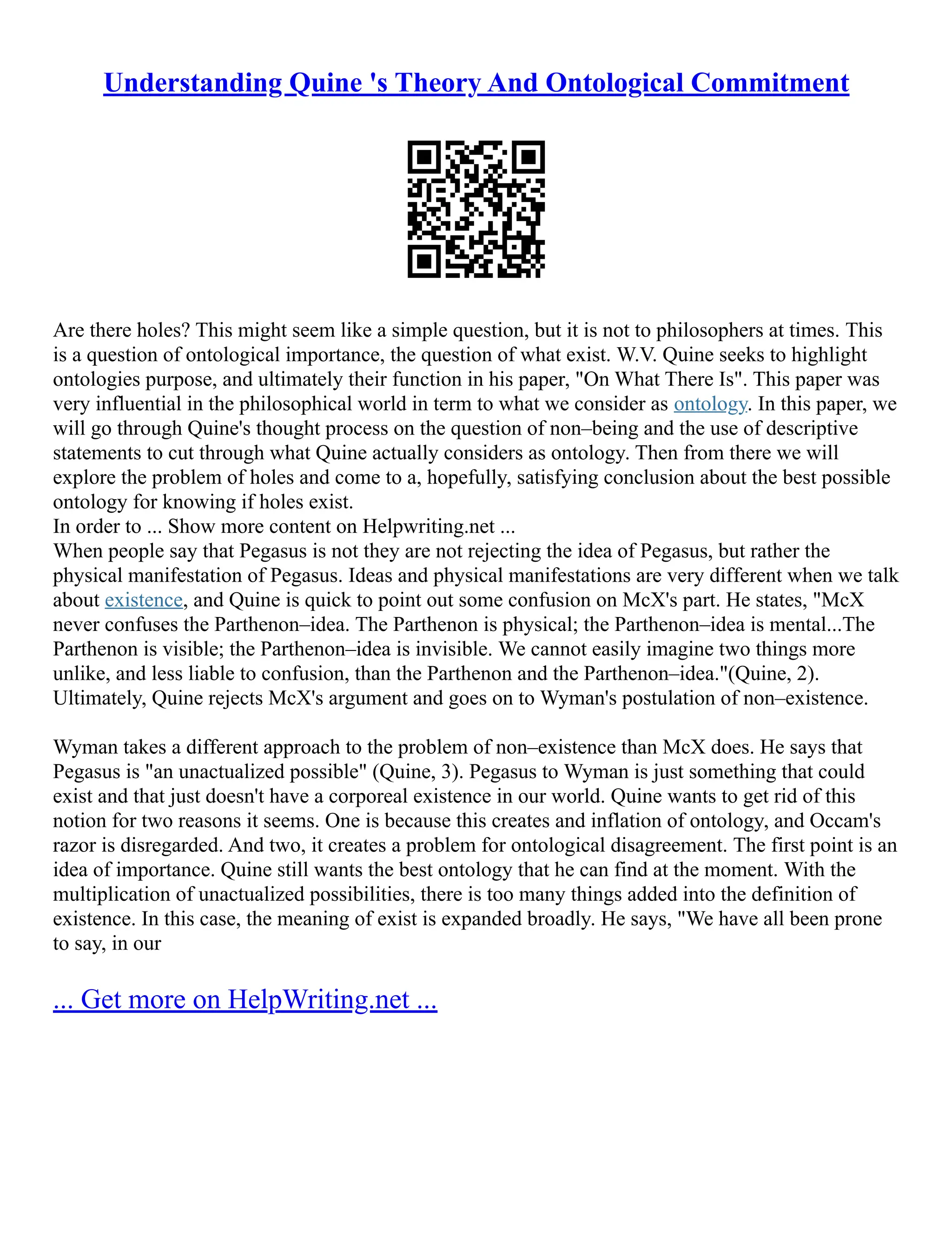 Understanding Quine 's Theory And Ontological Commitment
Are there holes? This might seem like a simple question, but it is not to philosophers at times. This
is a question of ontological importance, the question of what exist. W.V. Quine seeks to highlight
ontologies purpose, and ultimately their function in his paper, "On What There Is". This paper was
very influential in the philosophical world in term to what we consider as ontology. In this paper, we
will go through Quine's thought process on the question of non–being and the use of descriptive
statements to cut through what Quine actually considers as ontology. Then from there we will
explore the problem of holes and come to a, hopefully, satisfying conclusion about the best possible
ontology for knowing if holes exist.
In order to ... Show more content on Helpwriting.net ...
When people say that Pegasus is not they are not rejecting the idea of Pegasus, but rather the
physical manifestation of Pegasus. Ideas and physical manifestations are very different when we talk
about existence, and Quine is quick to point out some confusion on McX's part. He states, "McX
never confuses the Parthenon–idea. The Parthenon is physical; the Parthenon–idea is mental...The
Parthenon is visible; the Parthenon–idea is invisible. We cannot easily imagine two things more
unlike, and less liable to confusion, than the Parthenon and the Parthenon–idea."(Quine, 2).
Ultimately, Quine rejects McX's argument and goes on to Wyman's postulation of non–existence.
Wyman takes a different approach to the problem of non–existence than McX does. He says that
Pegasus is "an unactualized possible" (Quine, 3). Pegasus to Wyman is just something that could
exist and that just doesn't have a corporeal existence in our world. Quine wants to get rid of this
notion for two reasons it seems. One is because this creates and inflation of ontology, and Occam's
razor is disregarded. And two, it creates a problem for ontological disagreement. The first point is an
idea of importance. Quine still wants the best ontology that he can find at the moment. With the
multiplication of unactualized possibilities, there is too many things added into the definition of
existence. In this case, the meaning of exist is expanded broadly. He says, "We have all been prone
to say, in our
... Get more on HelpWriting.net ...
 