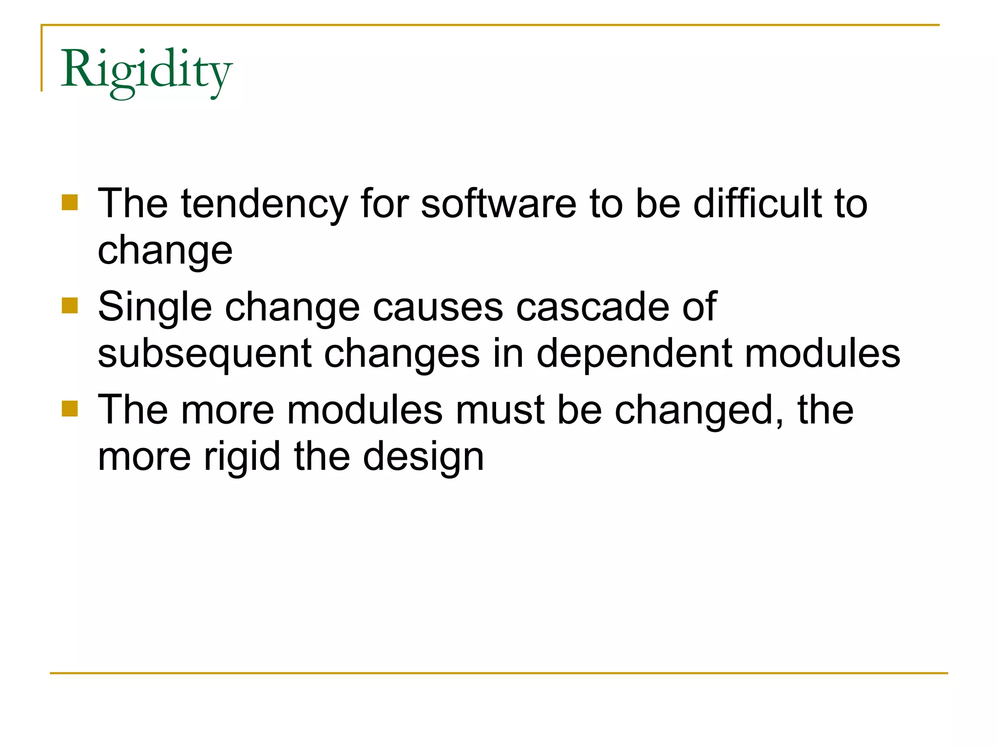 Rigidity  The tendency for software to be difficult to change Single change causes cascade of subsequent changes in dependent modules  The more modules must be changed, the more rigid the design 