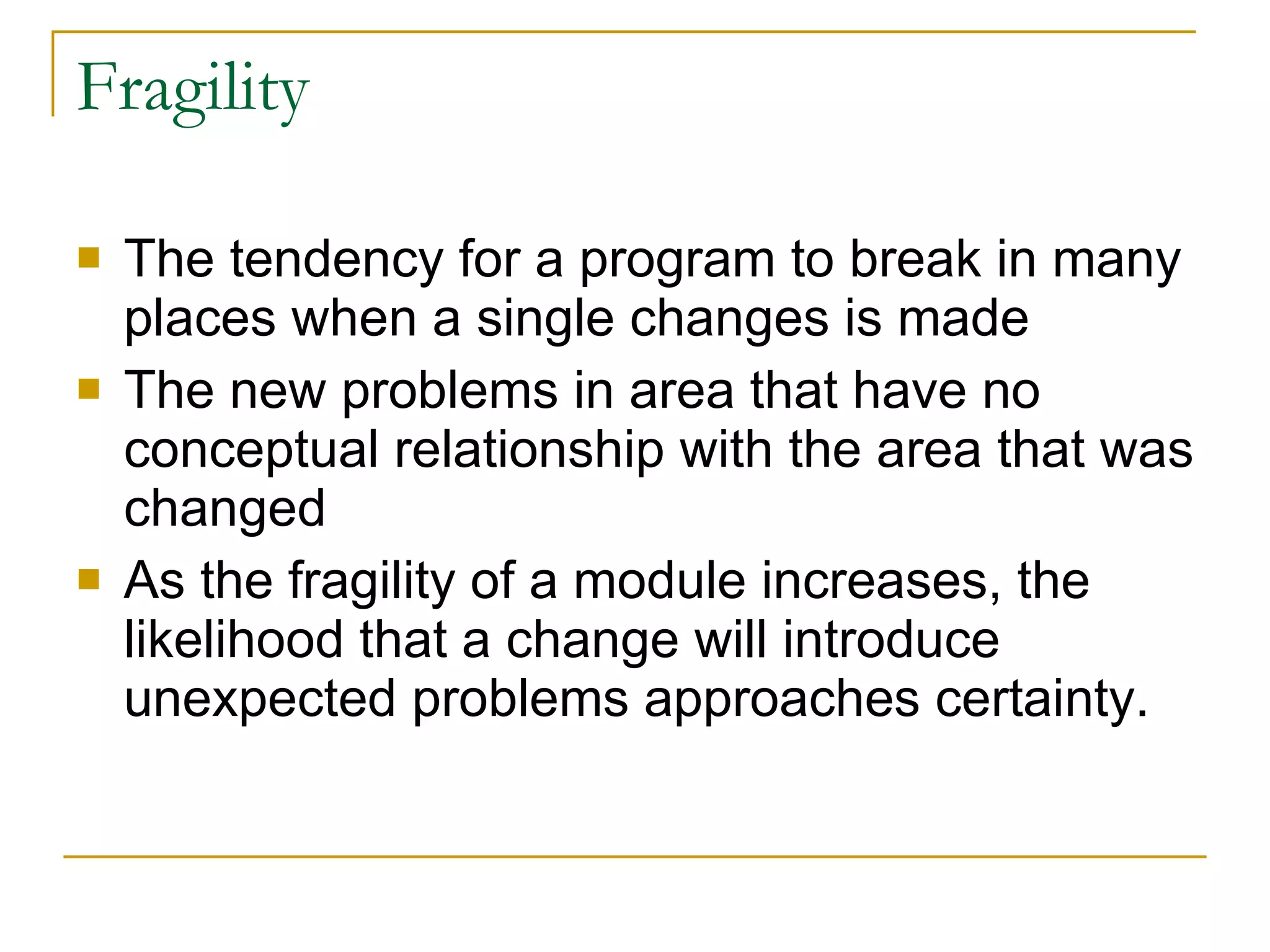 Fragility  The tendency for a program to break in many places when a single changes is made The new problems in area that have no conceptual relationship with the area that was changed As the fragility of a module increases, the likelihood that a change will introduce unexpected problems approaches certainty.  