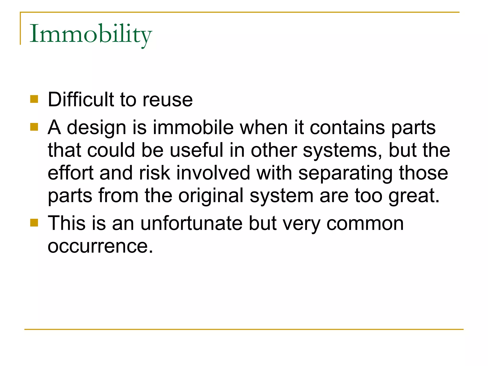 Immobility Difficult to reuse A design is immobile when it contains parts that could be useful in other systems, but the effort and risk involved with separating those parts from the original system are too great.  This is an unfortunate but very common occurrence. 