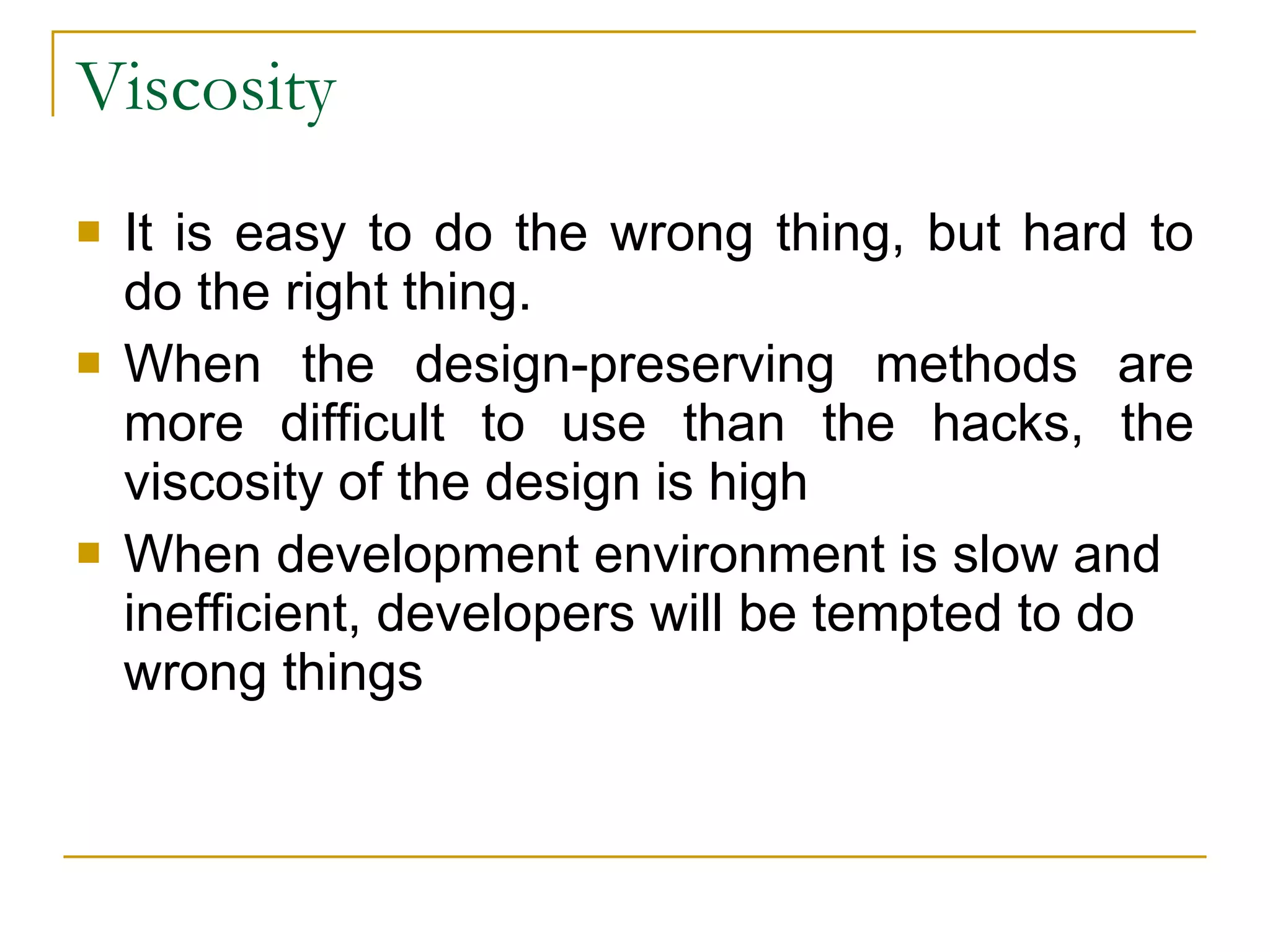 Viscosity  It is easy to do the wrong thing, but hard to do the right thing. When the design-preserving methods are more difficult to use than the hacks, the viscosity of the design is high  When development environment is slow and inefficient, developers will be tempted to do wrong things 