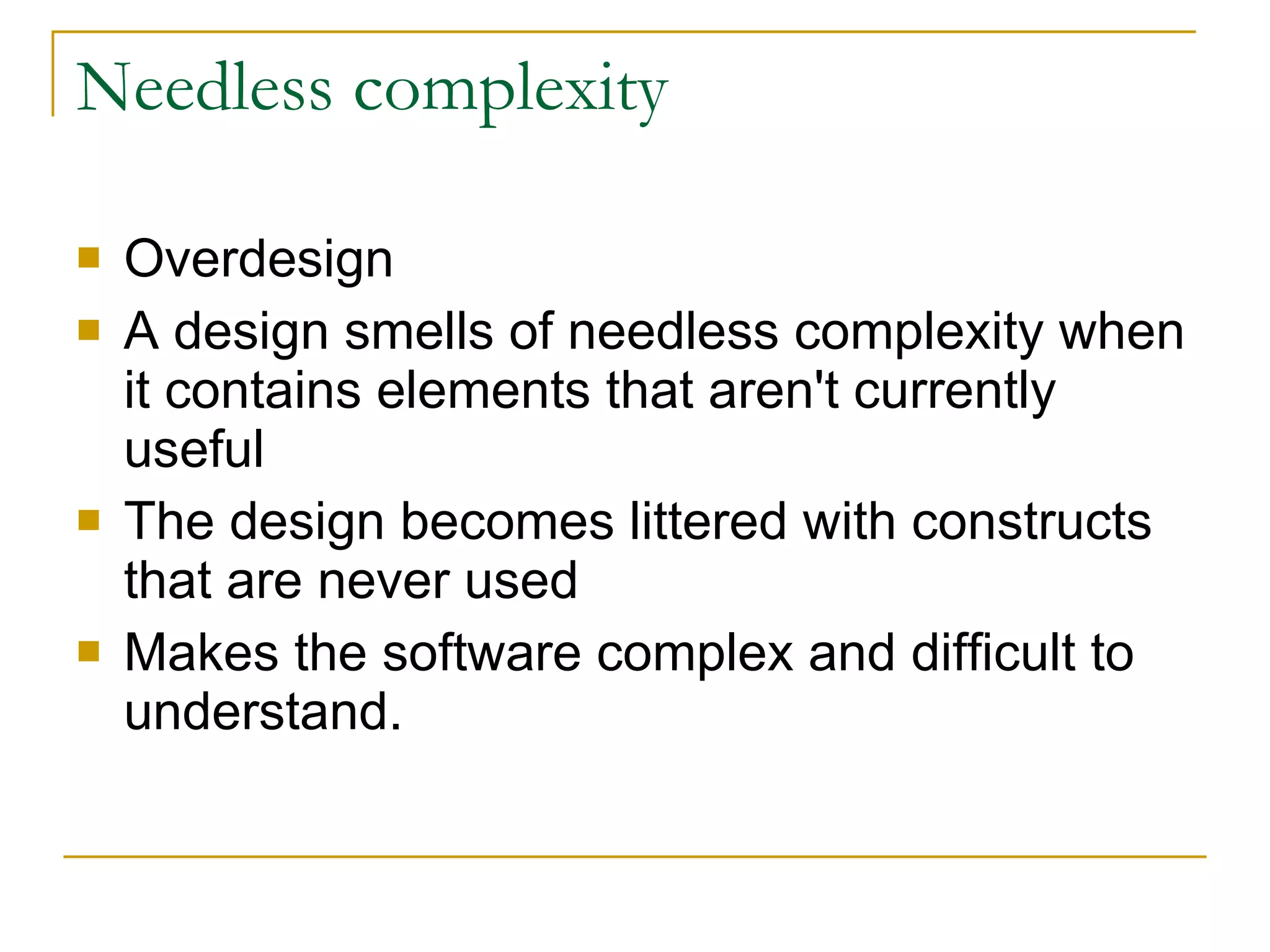 Needless complexity Overdesign A design smells of needless complexity when it contains elements that aren't currently useful  The design becomes littered with constructs that are never used  Makes the software complex and difficult to understand.  