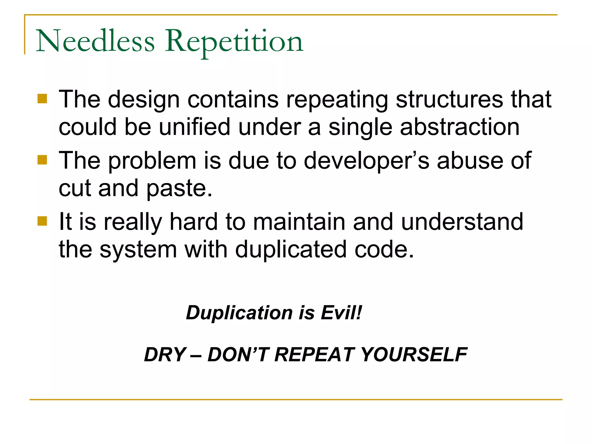 Needless Repetition The design contains repeating structures that could be unified under a single abstraction The problem is due to developer’s abuse of cut and paste. It is really hard to maintain and understand the system with duplicated code. Duplication is Evil! DRY – DON’T REPEAT YOURSELF 