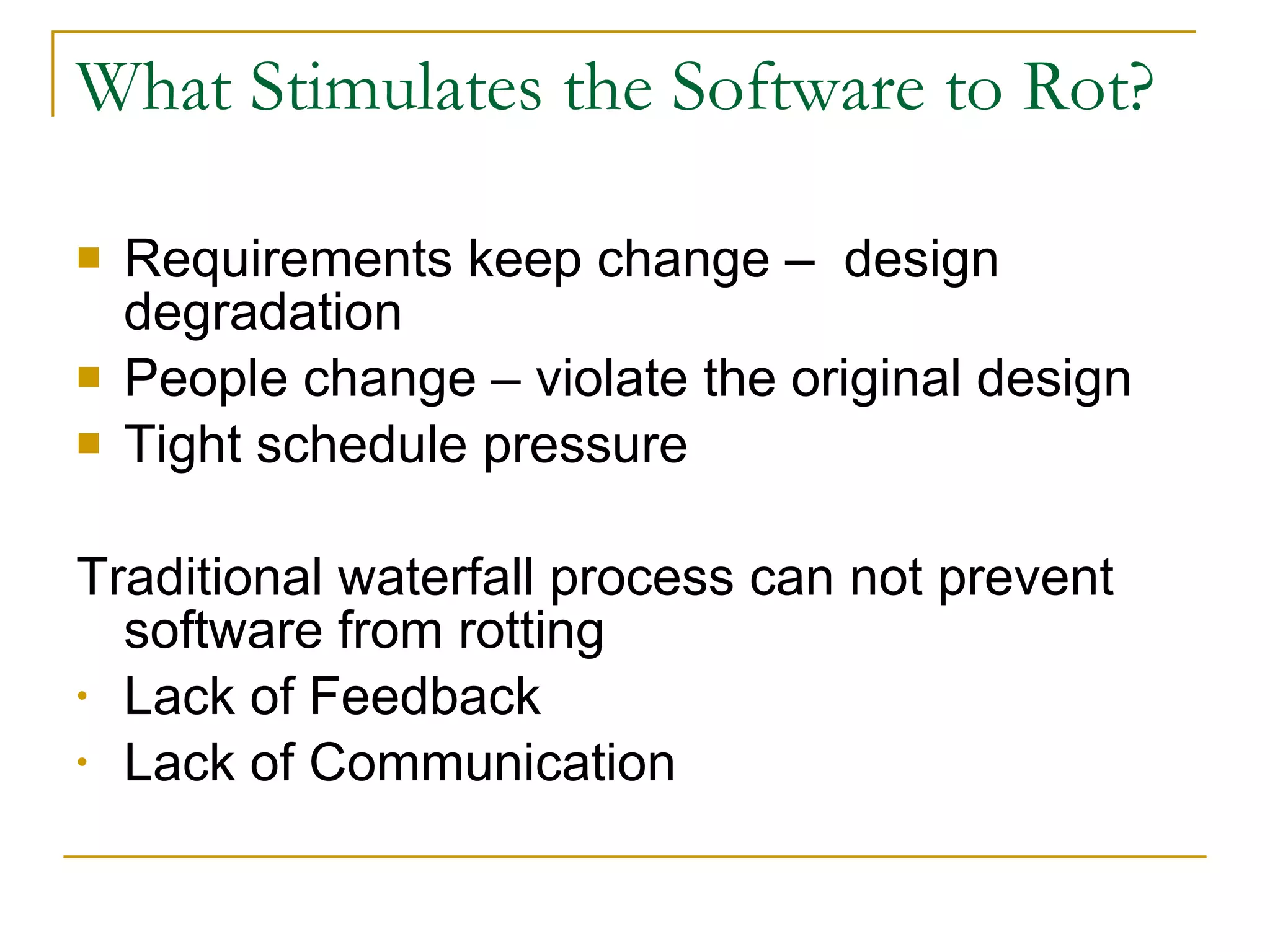 What Stimulates the Software to Rot? Requirements keep change –  design degradation People change – violate the original design Tight schedule pressure Traditional waterfall process can not prevent software from rotting Lack of Feedback Lack of Communication 