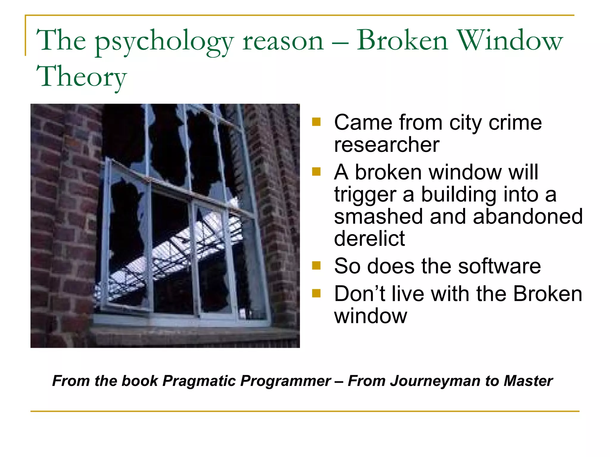 The psychology reason – Broken Window Theory  Came from city crime researcher A broken window will trigger a building into a smashed and abandoned derelict So does the software Don’t live with the Broken window From the book Pragmatic Programmer – From Journeyman to Master   