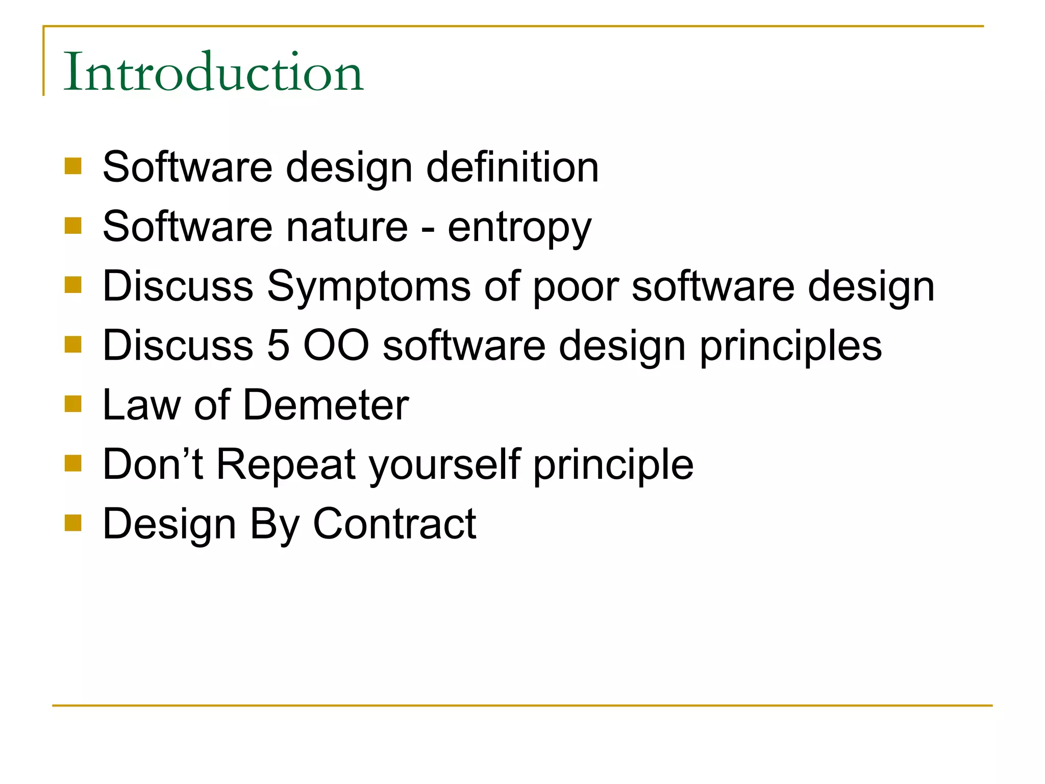 Introduction Software design definition Software nature - entropy Discuss Symptoms of poor software design Discuss 5 OO software design principles Law of Demeter Don’t Repeat yourself principle Design By Contract 