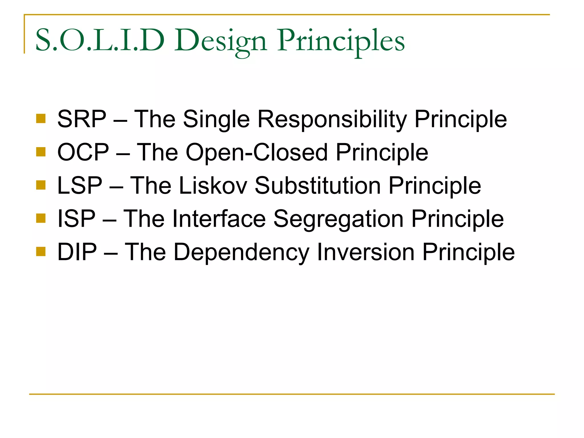 S.O.L.I.D Design Principles SRP – The Single Responsibility Principle OCP – The Open-Closed Principle LSP – The Liskov Substitution Principle ISP – The Interface Segregation Principle DIP – The Dependency Inversion Principle 