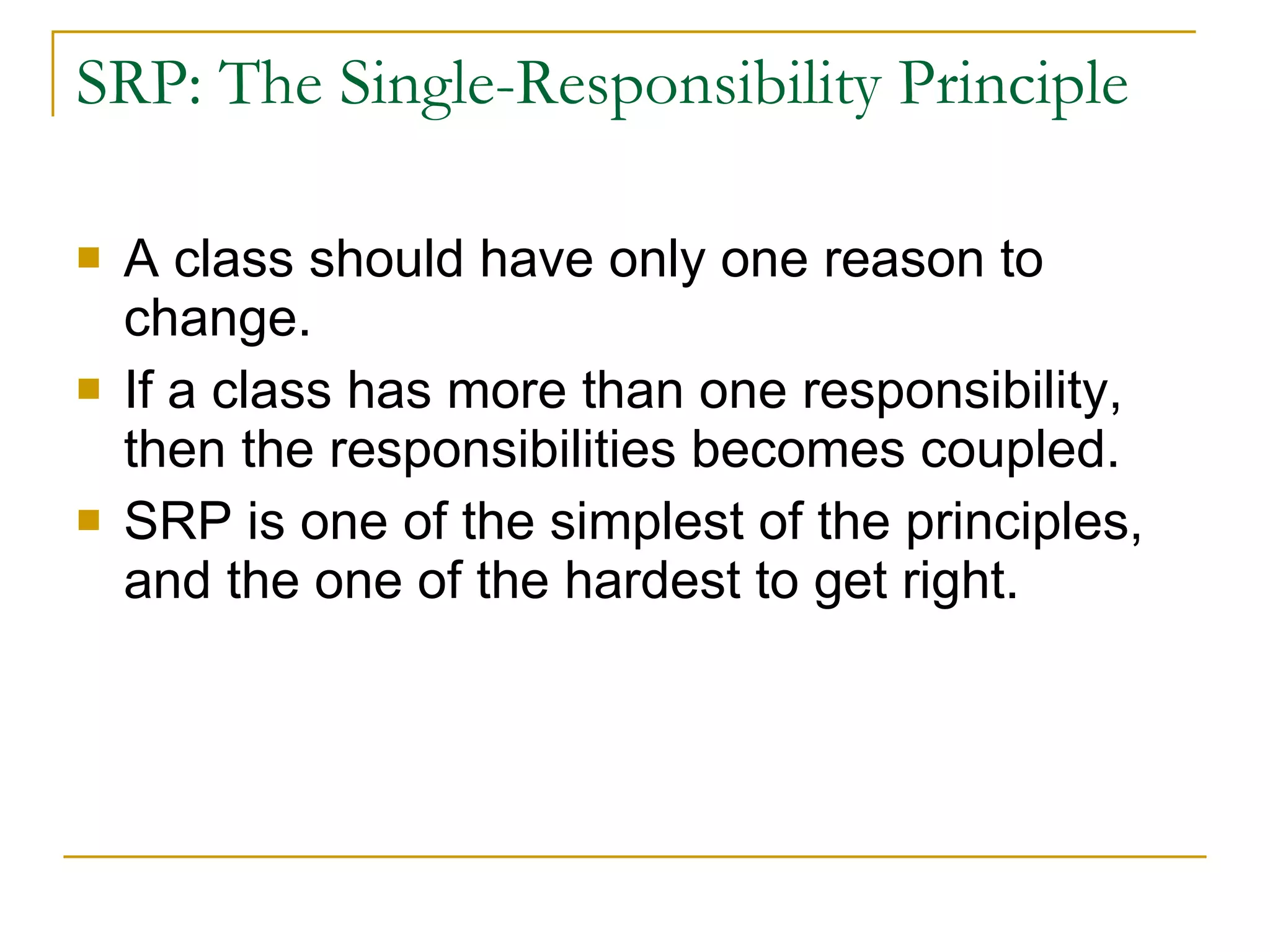SRP: The Single-Responsibility Principle A class should have only one reason to change. If a class has more than one responsibility, then the responsibilities becomes coupled. SRP is one of the simplest of the principles, and the one of the hardest to get right. 