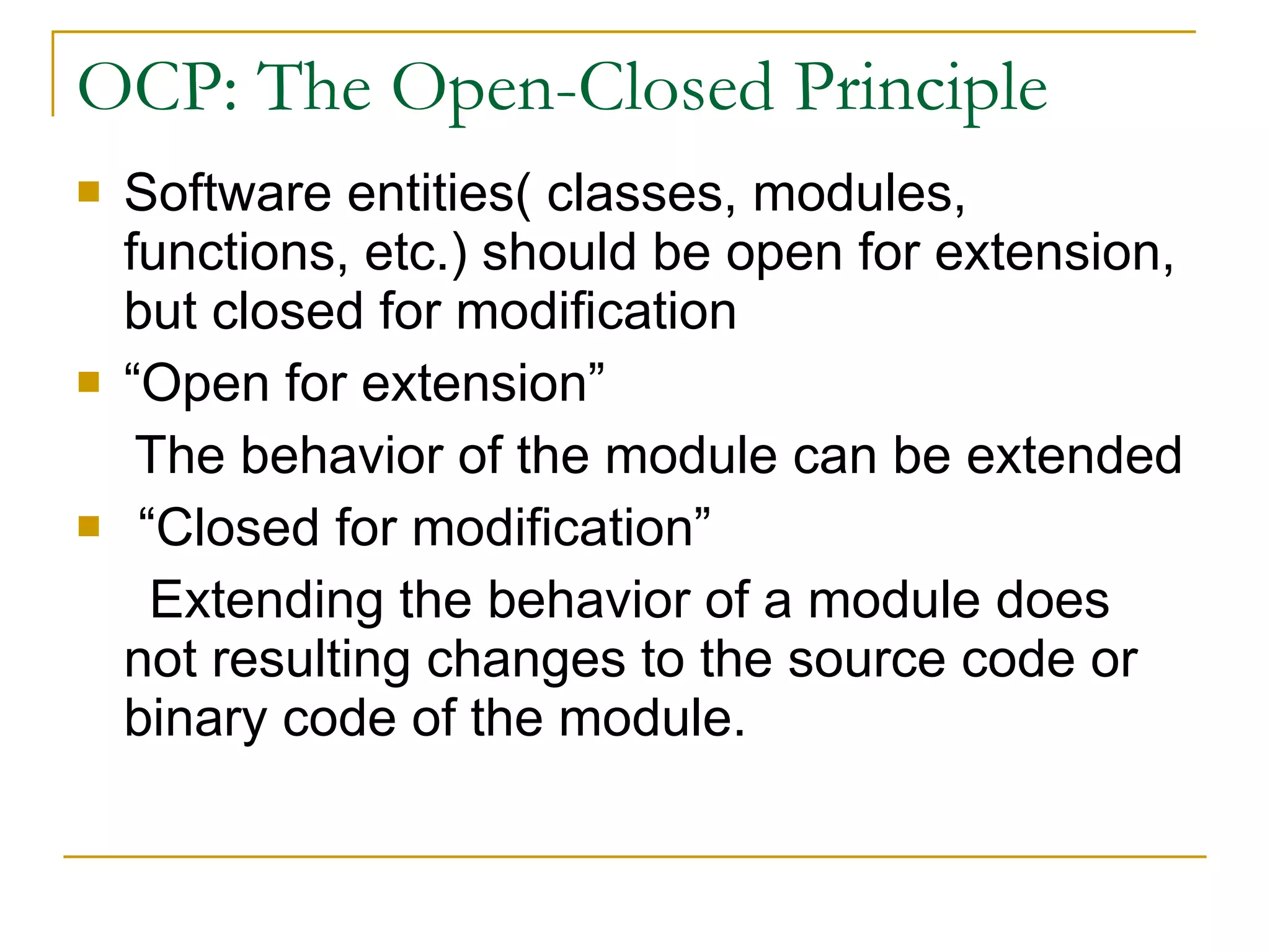 OCP: The Open-Closed Principle Software entities( classes, modules, functions, etc.) should be open for extension, but closed for modification  “Open for extension” The behavior of the module can be extended “Closed for modification” Extending the behavior of a module does not resulting changes to the source code or binary code of the module. 