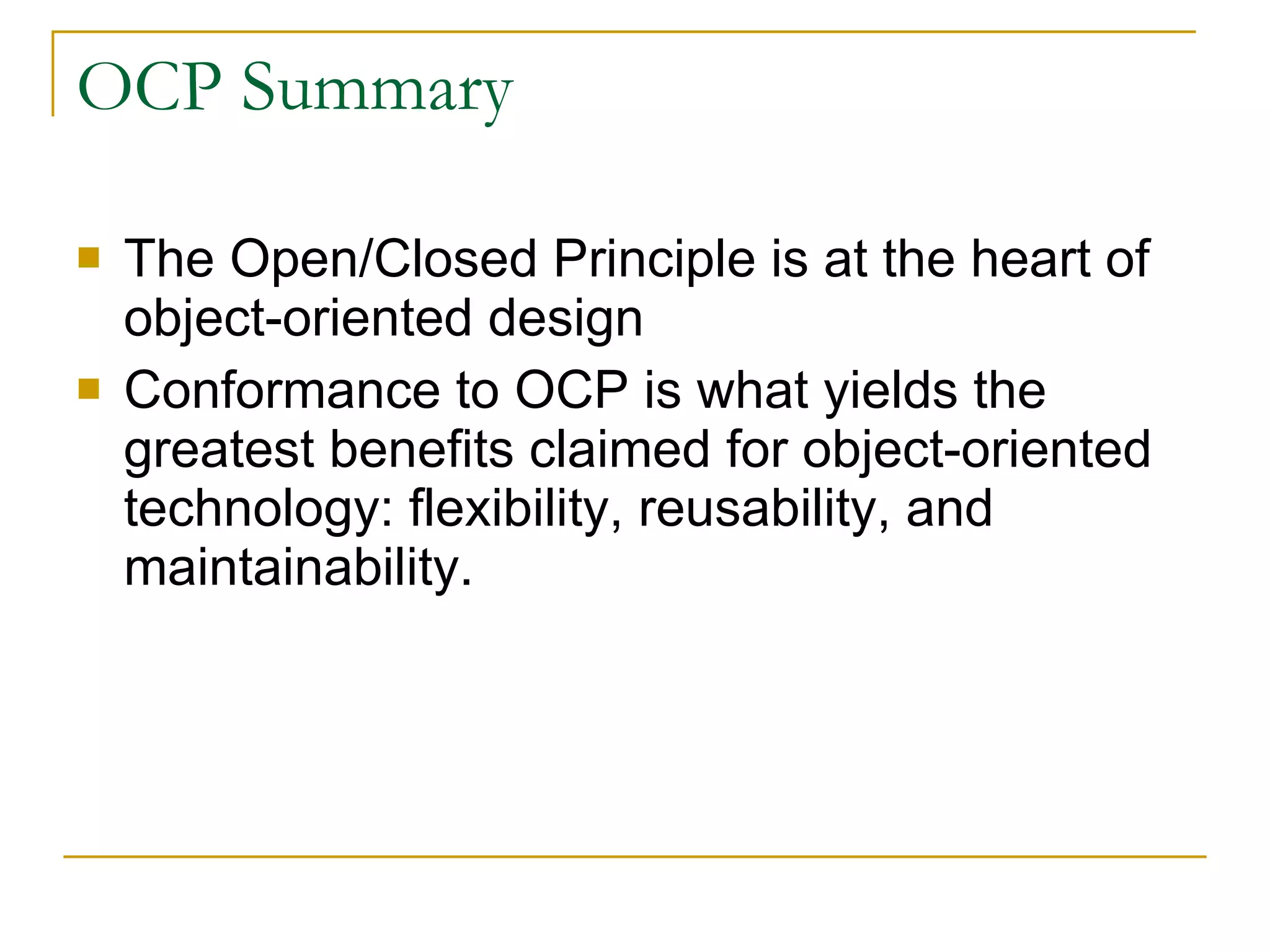 OCP Summary The Open/Closed Principle is at the heart of object-oriented design  Conformance to OCP is what yields the greatest benefits claimed for object-oriented technology: flexibility, reusability, and maintainability.  