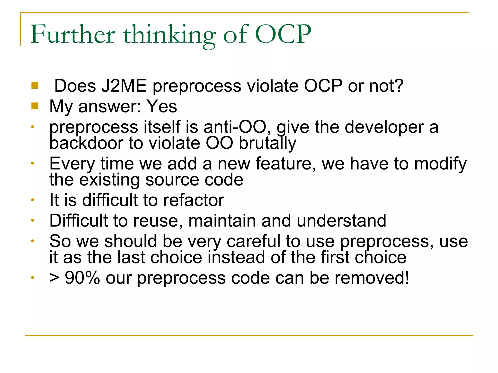 Further thinking of OCP Does J2ME preprocess violate OCP or not? My answer: Yes preprocess itself is anti-OO, give the developer a backdoor to violate OO brutally Every time we add a new feature, we have to modify the existing source code It is difficult to refactor Difficult to reuse, maintain and understand So we should be very careful to use preprocess, use it as the last choice instead of the first choice > 90% our preprocess code can be removed! 