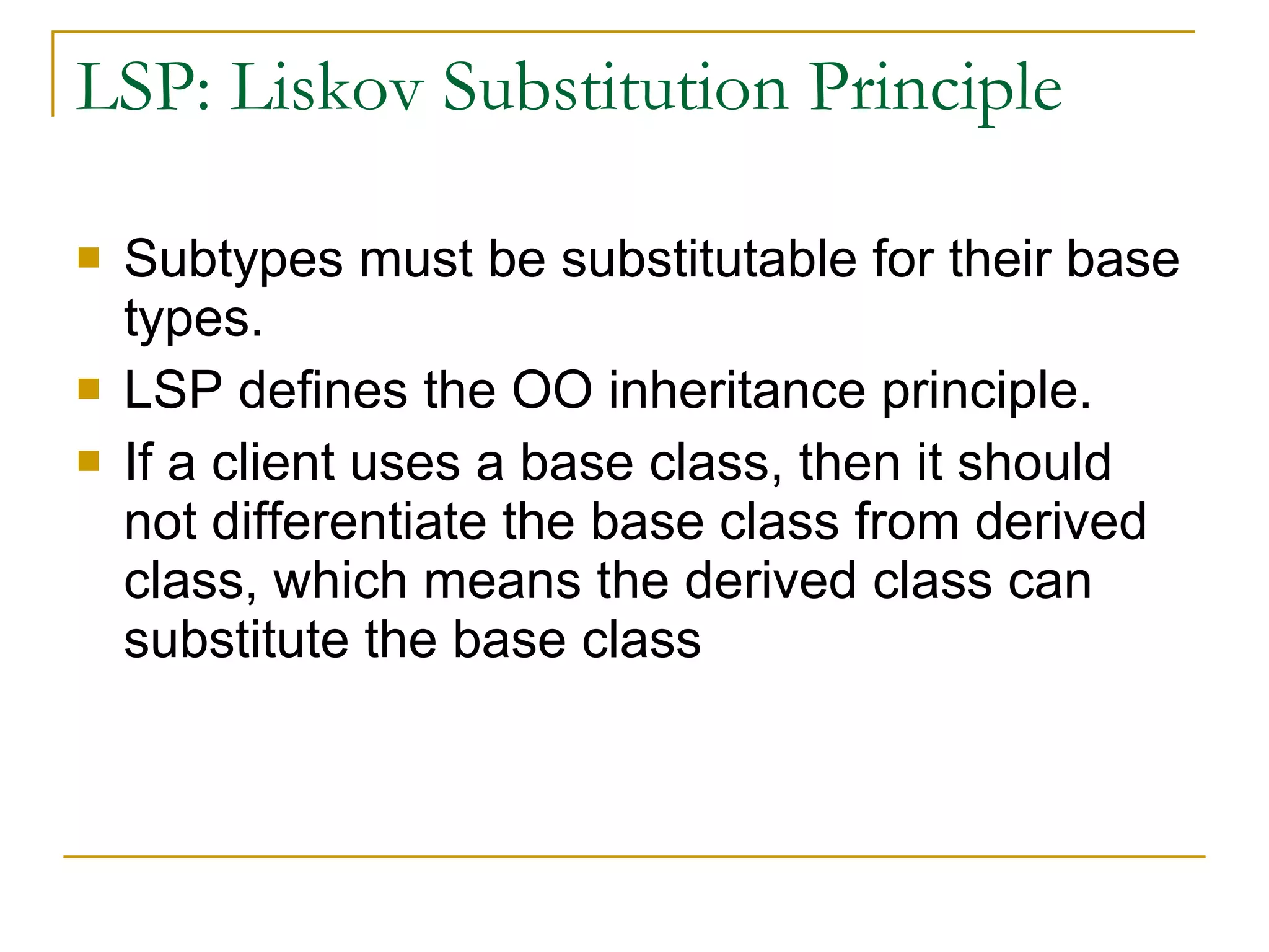 LSP: Liskov Substitution Principle Subtypes must be substitutable for their base types. LSP defines the OO inheritance principle. If a client uses a base class, then it should not differentiate the base class from derived class, which means the derived class can substitute the base class 