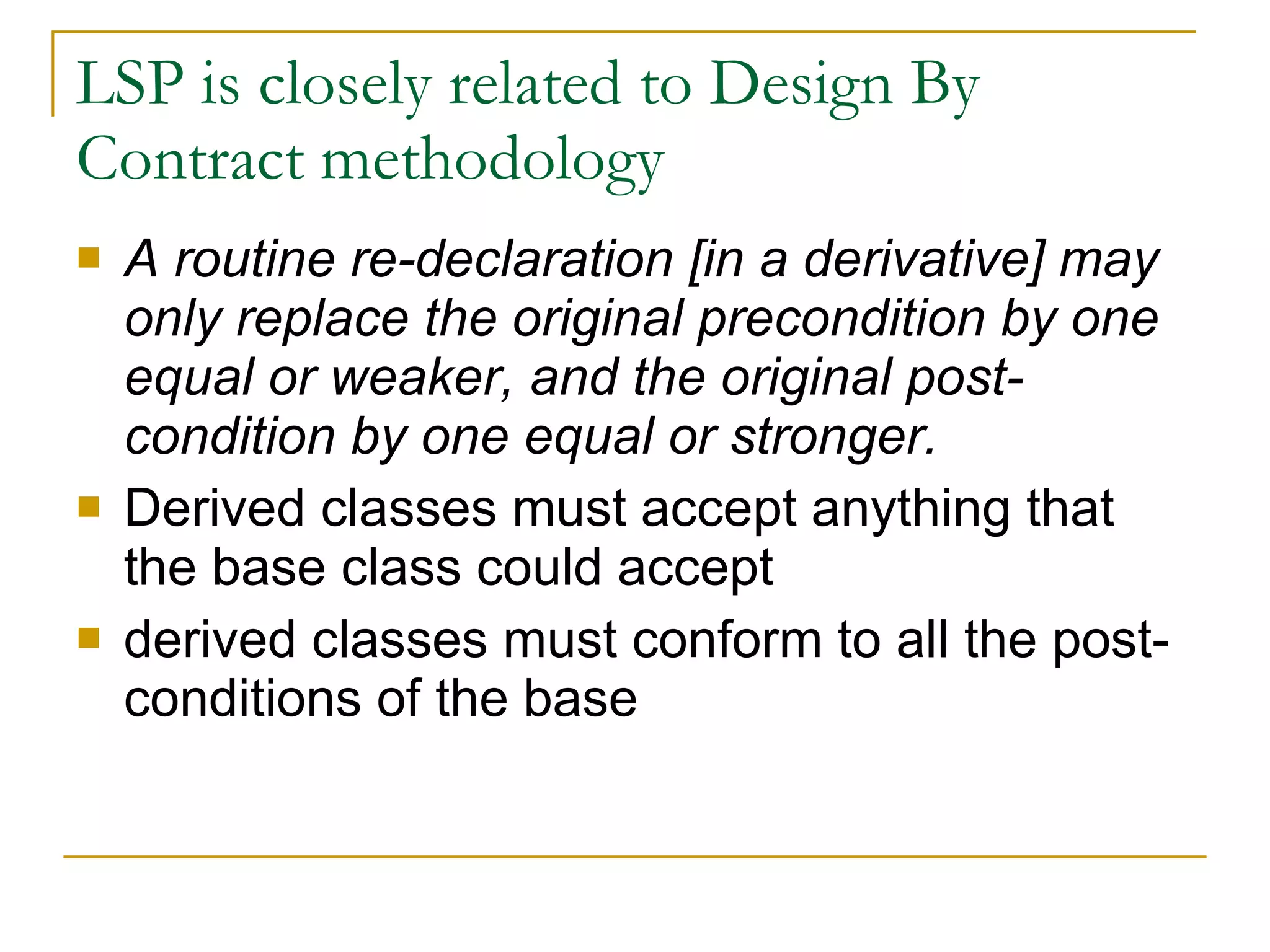 LSP is closely related to Design By Contract methodology A routine re-declaration [in a derivative] may only replace the original precondition by one equal or weaker, and the original post-condition by one equal or stronger. Derived classes must accept anything that the base class could accept  derived classes must conform to all the post-conditions of the base  