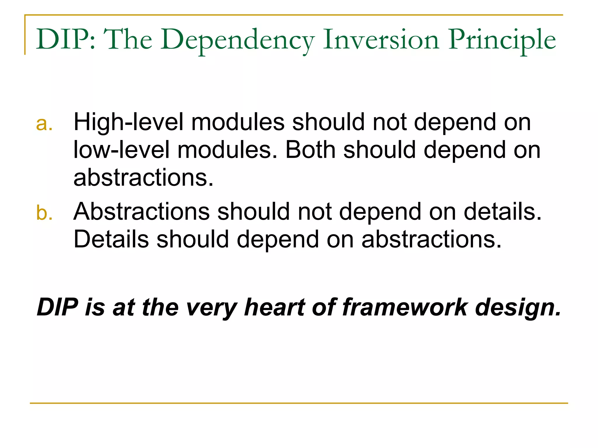 DIP: The Dependency Inversion Principle High-level modules should not depend on low-level modules. Both should depend on abstractions. Abstractions should not depend on details. Details should depend on abstractions. DIP is at the very heart of framework design. 