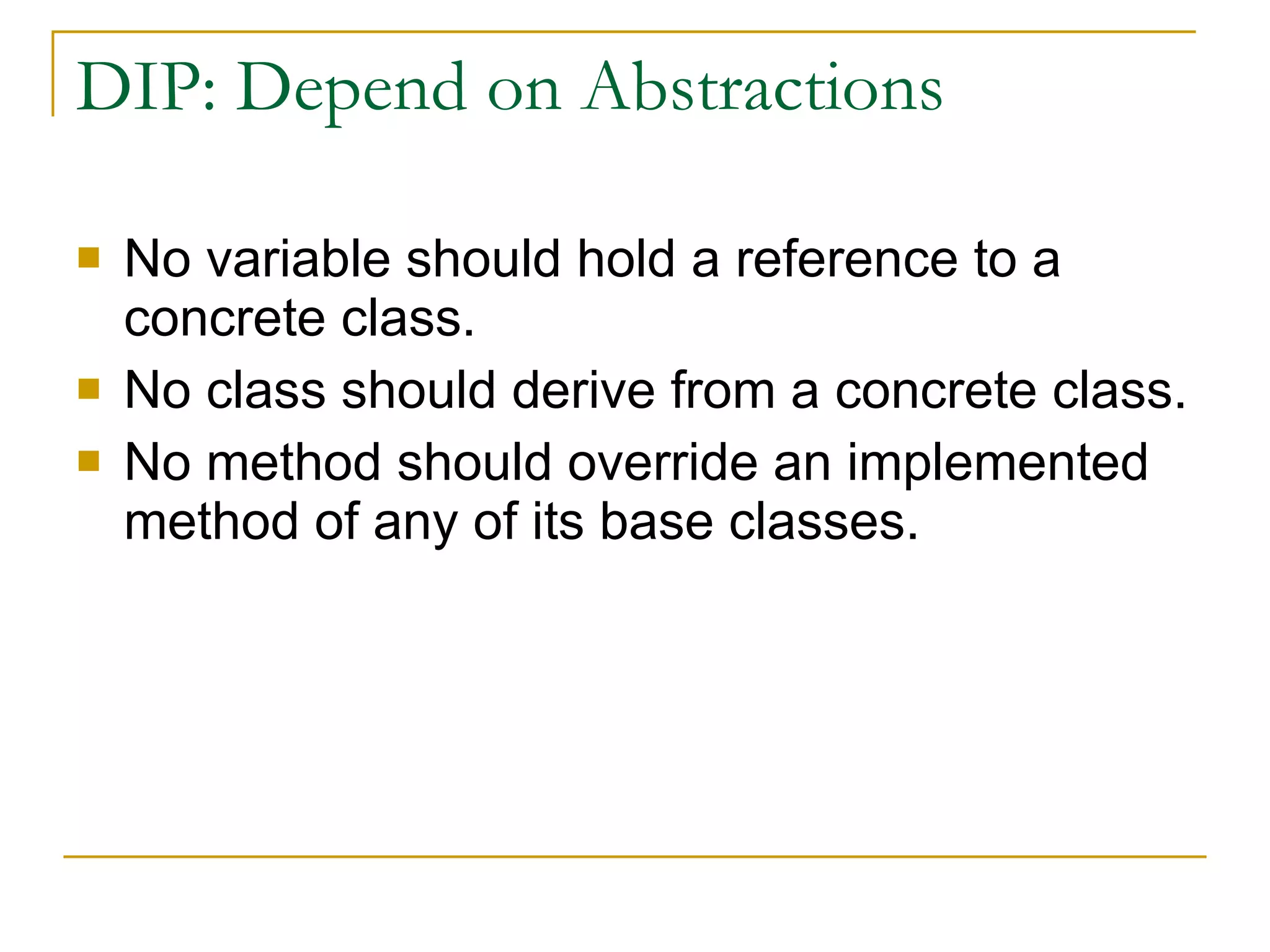 DIP: Depend on Abstractions No variable should hold a reference to a concrete class. No class should derive from a concrete class. No method should override an implemented method of any of its base classes. 