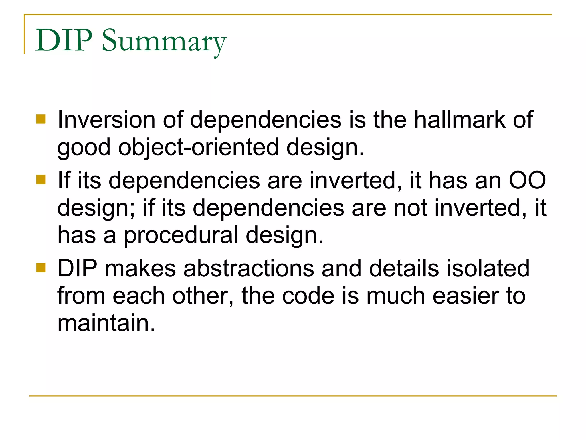 DIP Summary Inversion of dependencies is the hallmark of good object-oriented design. If its dependencies are inverted, it has an OO design; if its dependencies are not inverted, it has a procedural design.  DIP makes abstractions and details isolated from each other, the code is much easier to maintain.  