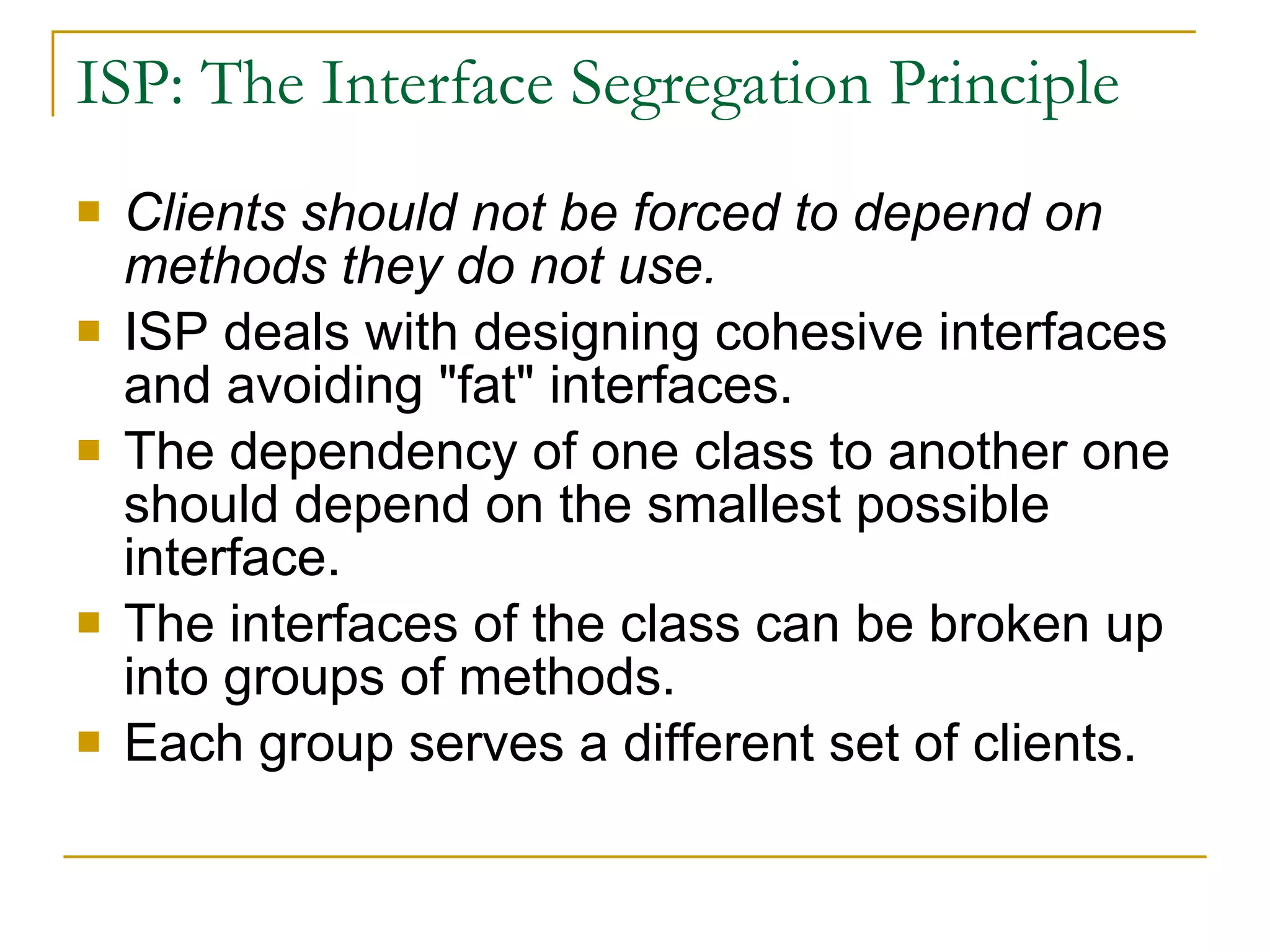ISP: The Interface Segregation Principle  Clients should not be forced to depend on methods they do not use.   ISP deals with designing cohesive interfaces and avoiding &quot;fat&quot; interfaces. The dependency of one class to another one should depend on the smallest possible interface.  The interfaces of the class can be broken up into groups of methods. Each group serves a different set of clients.  