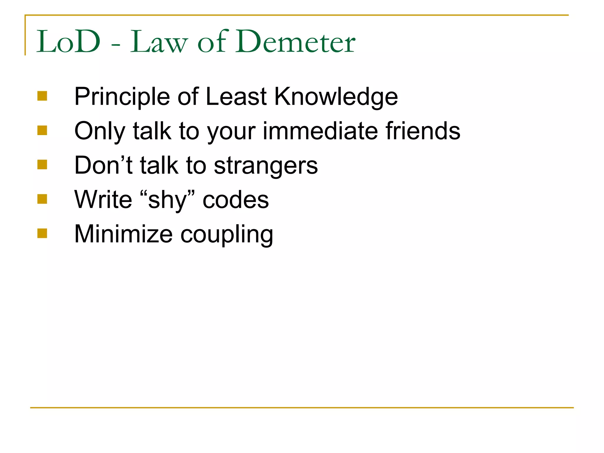 LoD - Law of Demeter Principle of Least Knowledge Only talk to your immediate friends Don’t talk to strangers Write “shy” codes Minimize coupling 