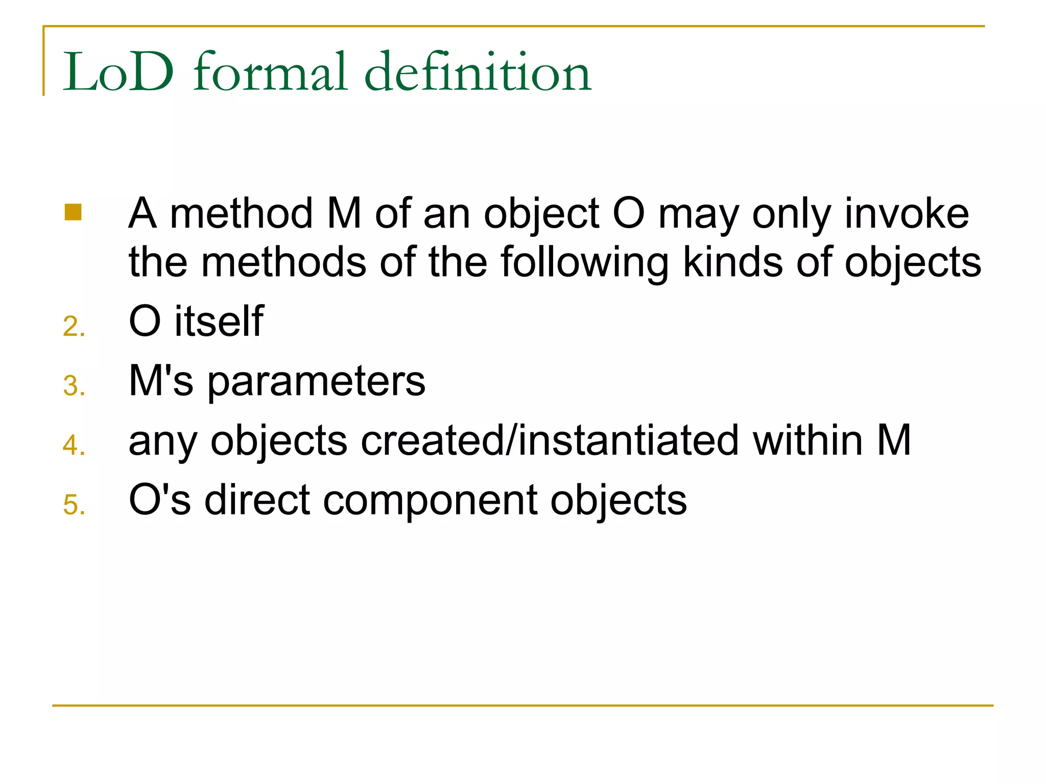 LoD formal definition A method M of an object O may only invoke the methods of the following kinds of objects O itself  M's parameters  any objects created/instantiated within M  O's direct component objects  