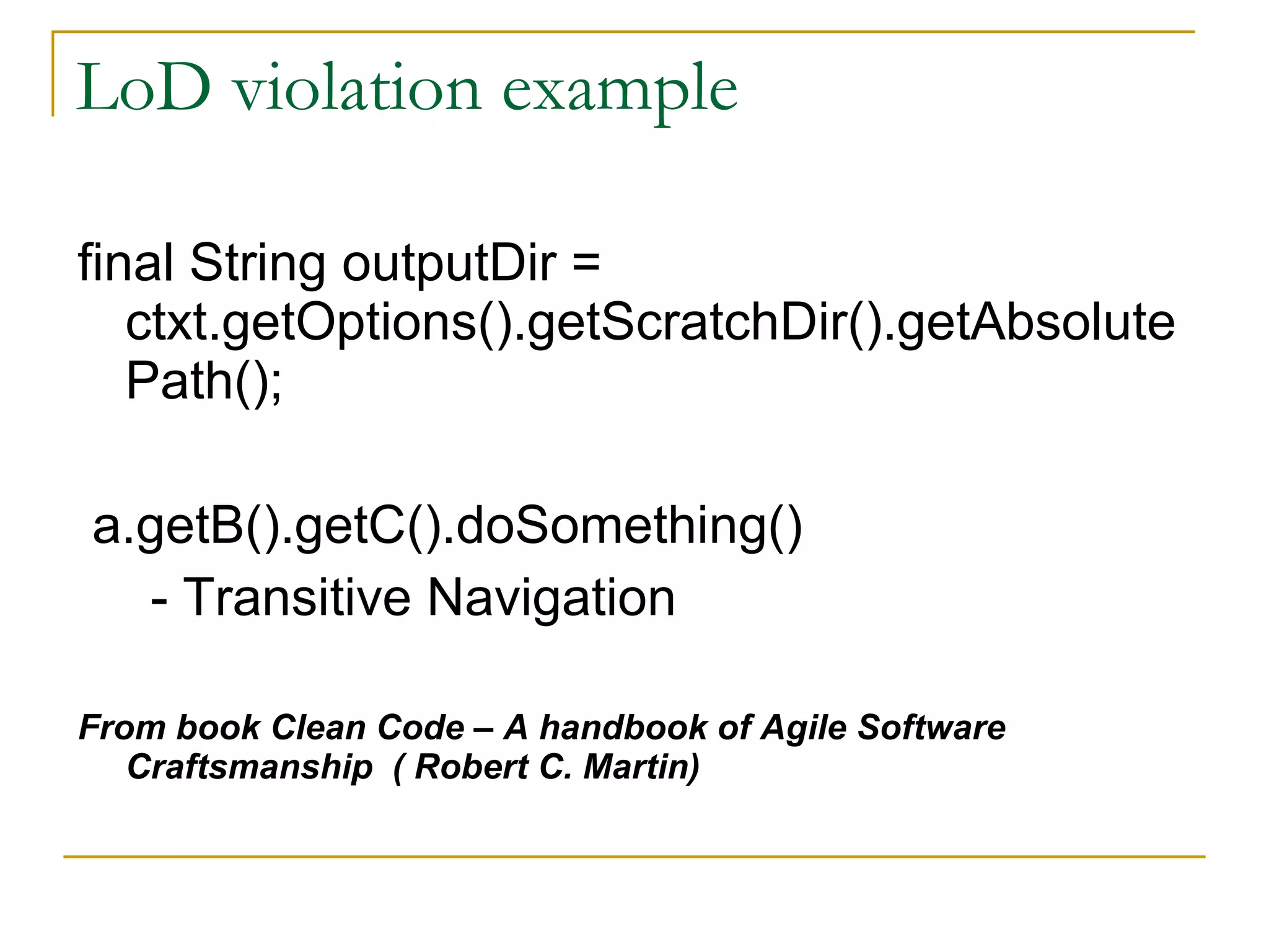 LoD violation example final String outputDir = ctxt.getOptions().getScratchDir().getAbsolutePath(); a.getB().getC().doSomething() - Transitive Navigation From book Clean Code – A handbook of Agile Software Craftsmanship  ( Robert C. Martin) 