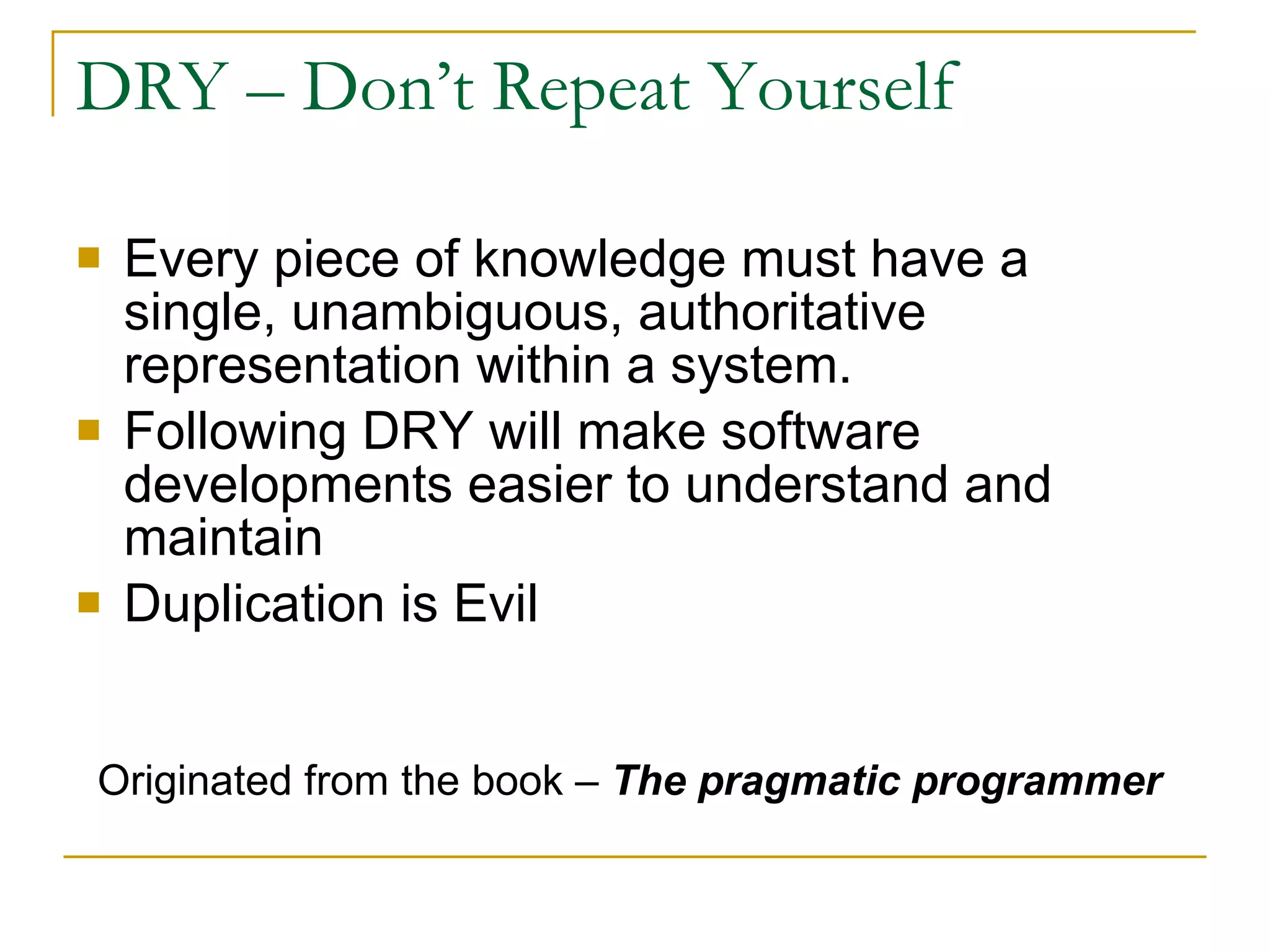 DRY – Don’t Repeat Yourself Every piece of knowledge must have a single, unambiguous, authoritative representation within a system.  Following DRY will make software developments easier to understand and maintain Duplication is Evil Originated from the book –  The pragmatic programmer 