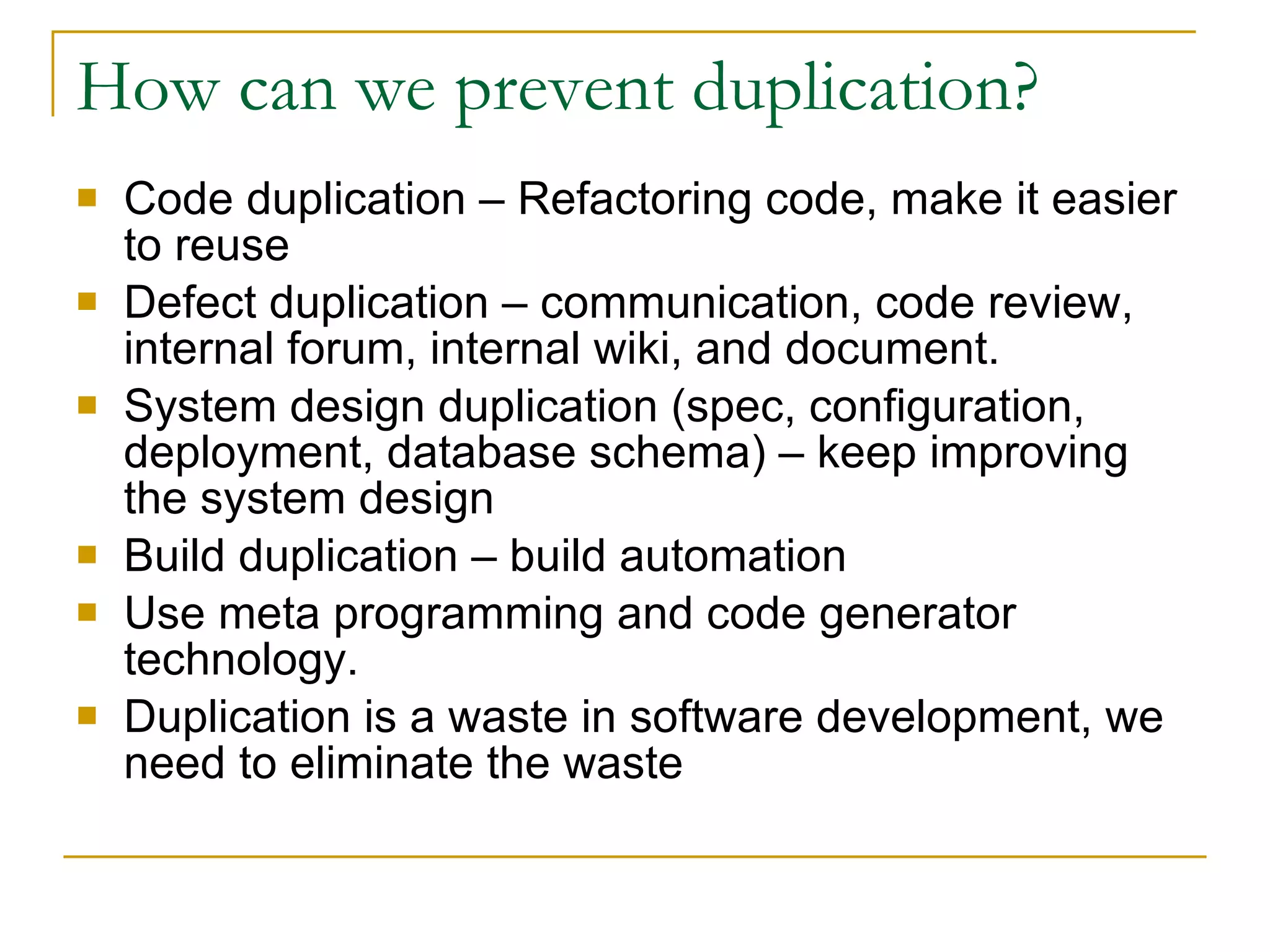 How can we prevent duplication? Code duplication – Refactoring code, make it easier to reuse Defect duplication – communication, code review, internal forum, internal wiki, and document. System design duplication (spec, configuration, deployment, database schema) – keep improving the system design Build duplication – build automation Use meta programming and code generator technology. Duplication is a waste in software development, we need to eliminate the waste 