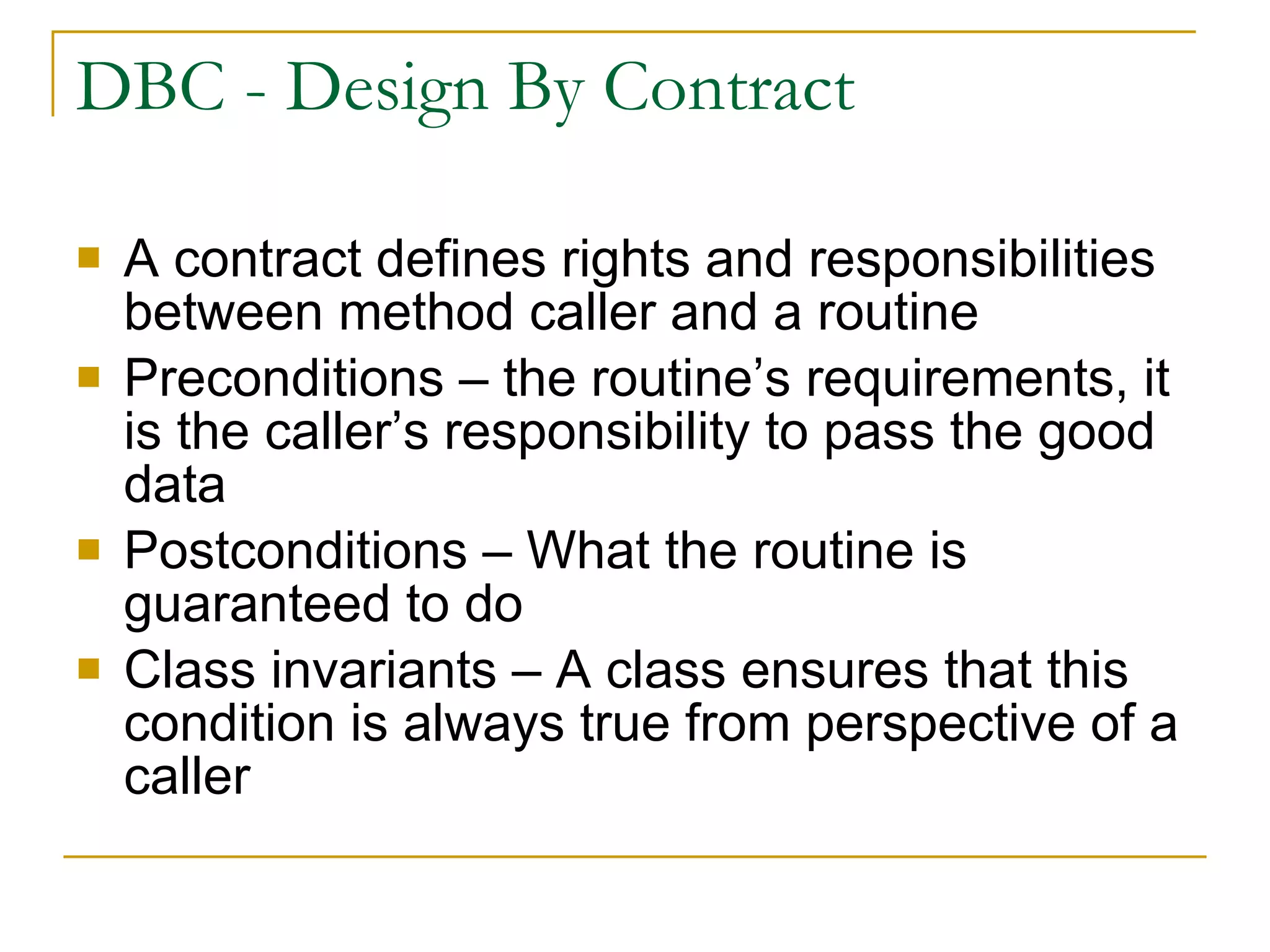 DBC - Design By Contract A contract defines rights and responsibilities between method caller and a routine Preconditions – the routine’s requirements, it is the caller’s responsibility to pass the good data Postconditions – What the routine is guaranteed to do Class invariants – A class ensures that this condition is always true from perspective of a caller 