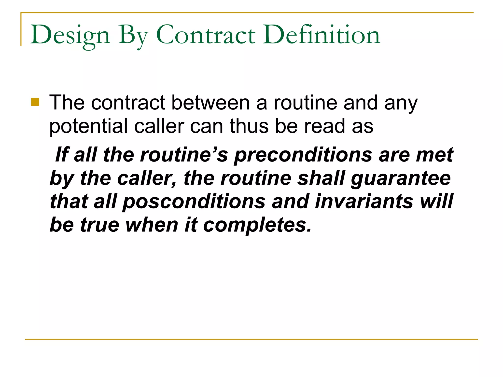 Design By Contract Definition The contract between a routine and any potential caller can thus be read as   If all the routine’s preconditions are met by the caller, the routine shall guarantee that all posconditions and invariants will be true when it completes. 