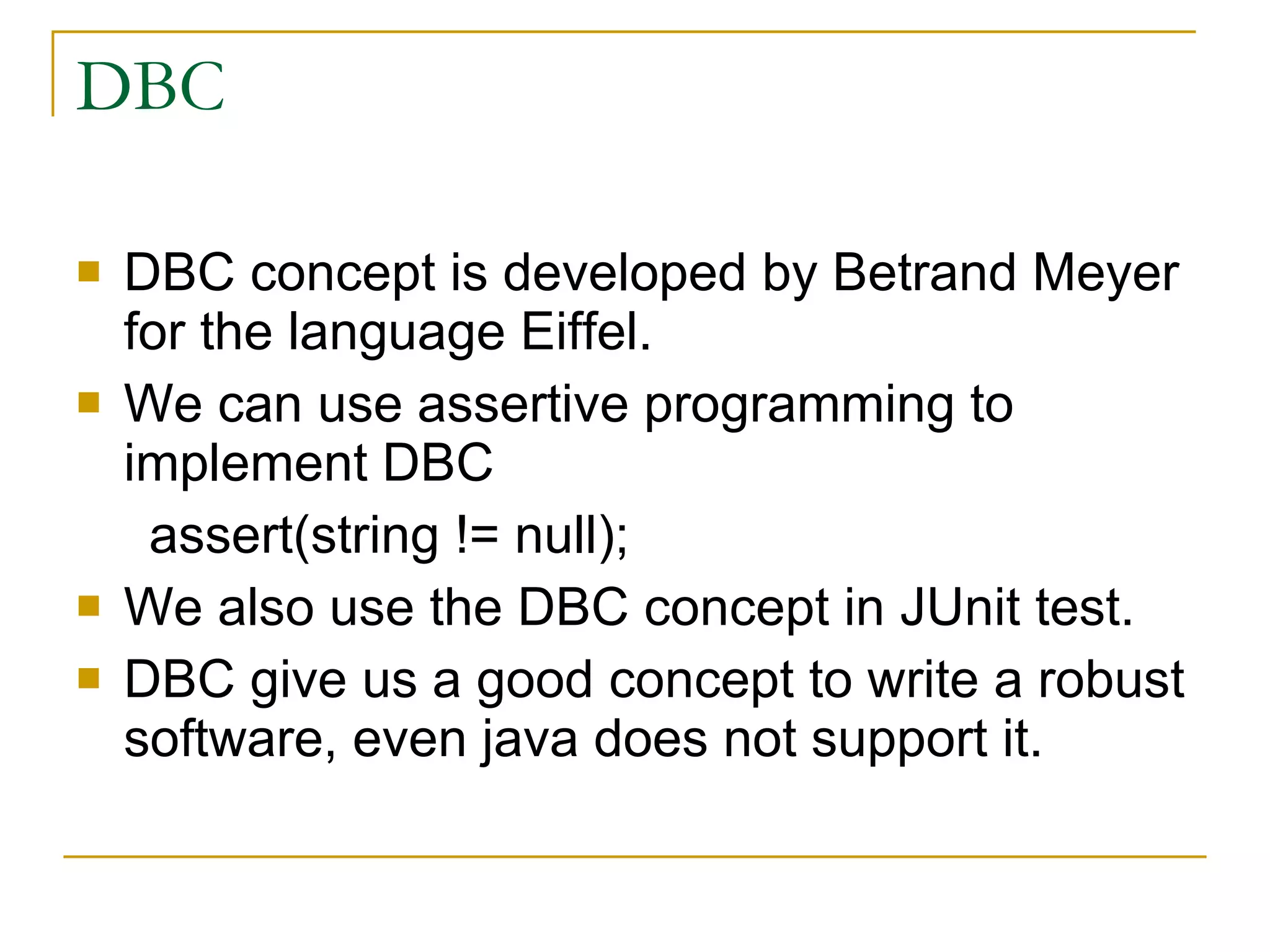 DBC DBC concept is developed by Betrand Meyer for the language Eiffel. We can use assertive programming to implement DBC assert(string != null); We also use the DBC concept in JUnit test. DBC give us a good concept to write a robust software, even java does not support it. 