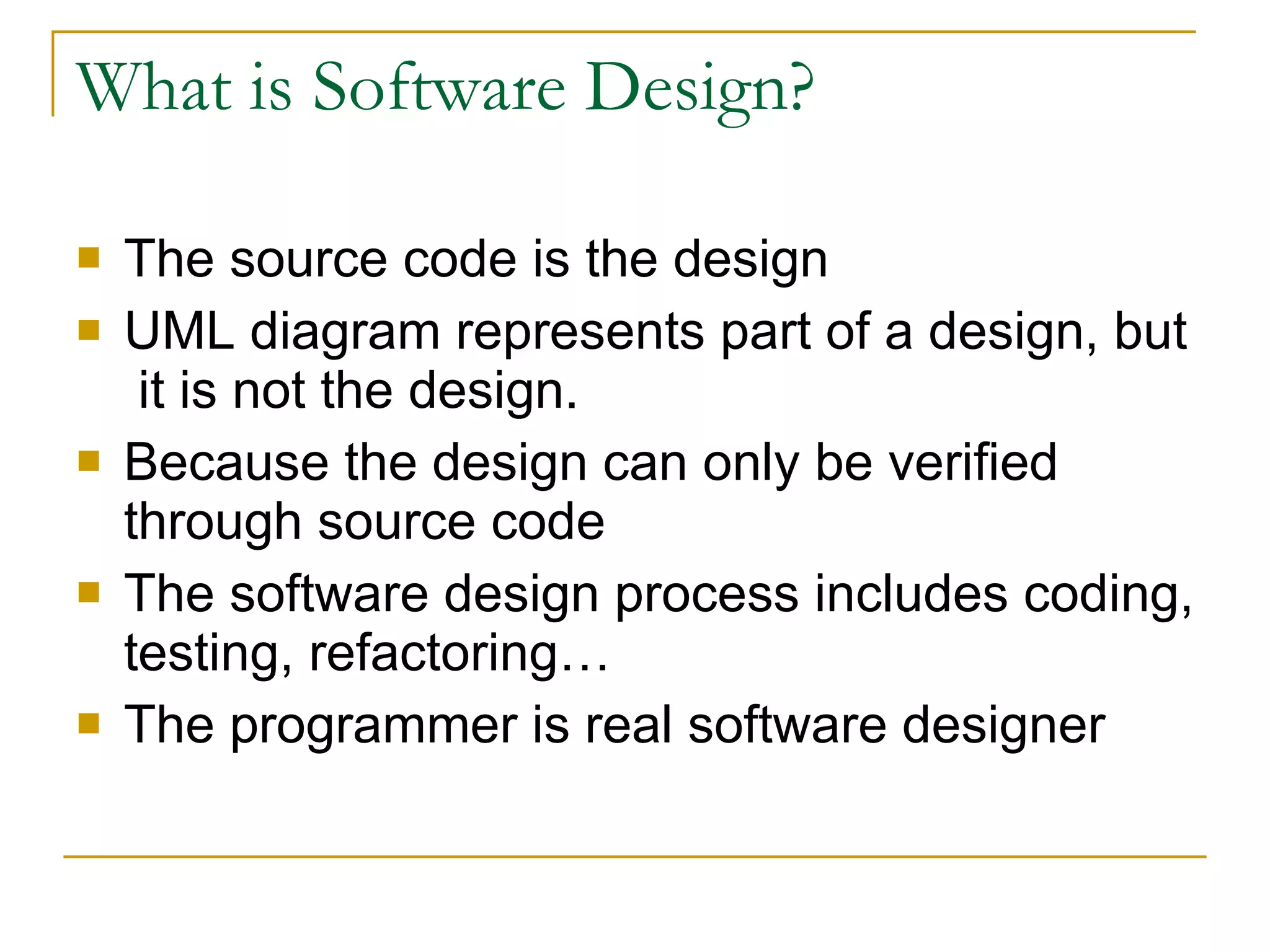 What is Software Design? The source code is the design UML diagram represents part of a design, but  it is not the design. Because the design can only be verified through source code The software design process includes coding, testing, refactoring…  The programmer is real software designer 
